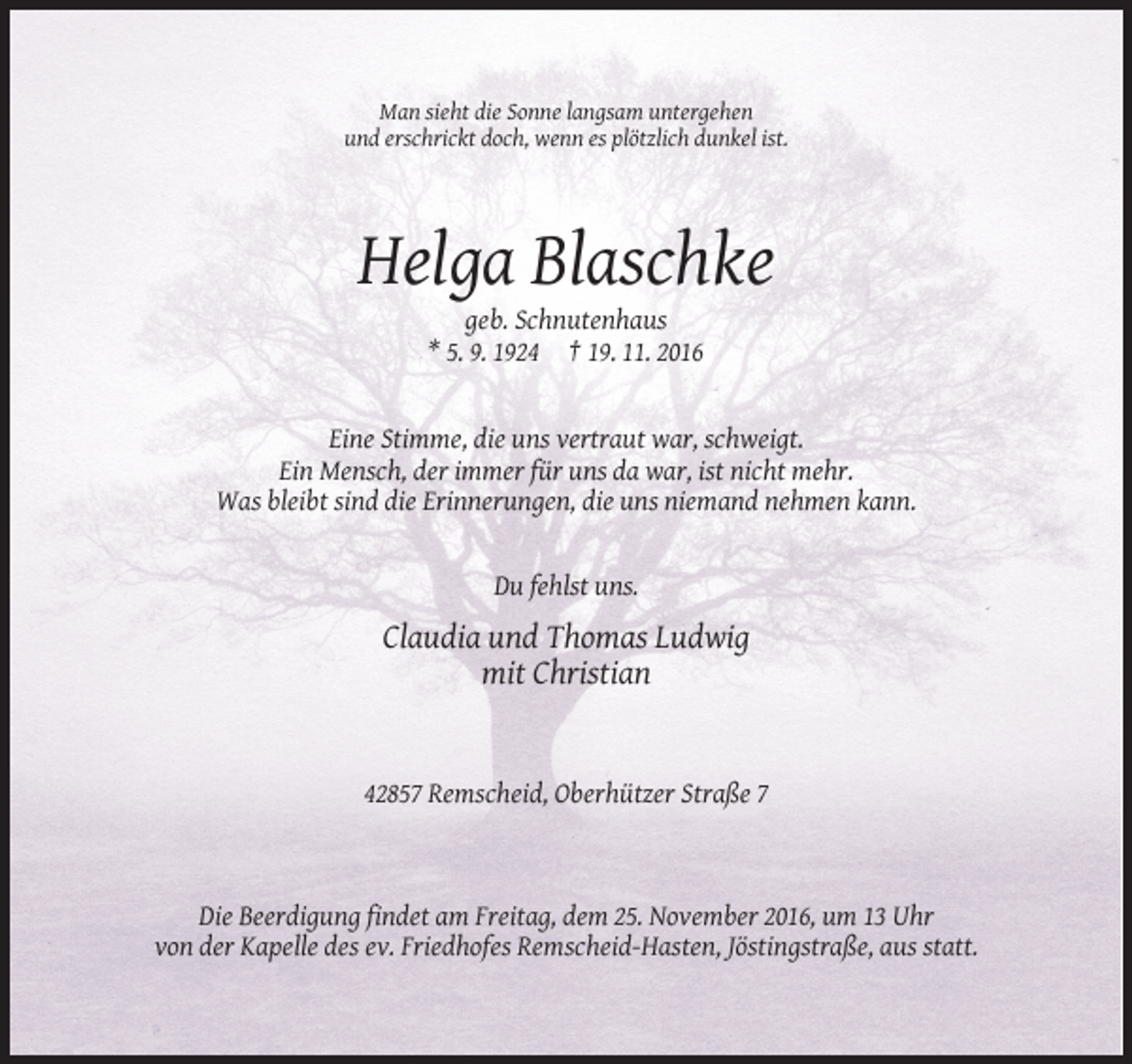 <p>Man sieht die Sonne langsam untergehen<br />und erschrickt doch, wenn es plötzlich dunkel ist.</p><p>Helga Blaschke<br />geb. Schnutenhaus<br />* 5. 9. 1924 † 19. 11. 2016</p><p>Eine Stimme, die uns vertraut war, schweigt.<br />Ein Mensch, der immer für uns da war, ist nicht mehr.<br />Was bleibt sind die Erinnerungen, die uns niemand nehmen kann.</p><p>Du fehlst uns.</p><p>Claudia und Thomas Ludwig<br />mit Christian</p><p>42857 Remscheid, Oberhützer Straße 7</p><p>Die Beerdigung findet am Freitag, dem 25. November 2016, um 13 Uhr<br />von der Kapelle des ev. Friedhofes Remscheid-Hasten, Jöstingstraße, aus statt.</p>