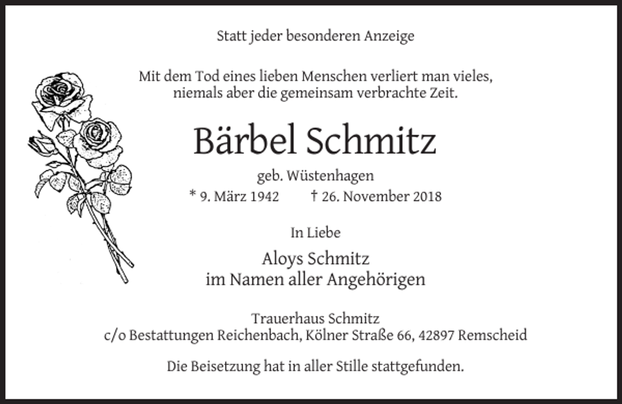 <p>Statt jeder besonderen Anzeige<br />Mit dem Tod eines lieben Menschen verliert man vieles,<br />niemals aber die gemeinsam verbrachte Zeit.</p><p>Bärbel Schmitz<br />geb. Wüstenhagen<br />* 9. März 1942<br />† 26. November 2018<br />In Liebe</p><p>Aloys Schmitz<br />im Namen aller Angehörigen<br />Trauerhaus Schmitz<br />c/o Bestattungen Reichenbach, Kölner Straße 66, 42897 Remscheid<br />Die Beisetzung hat in aller Stille stattgefunden.</p>
