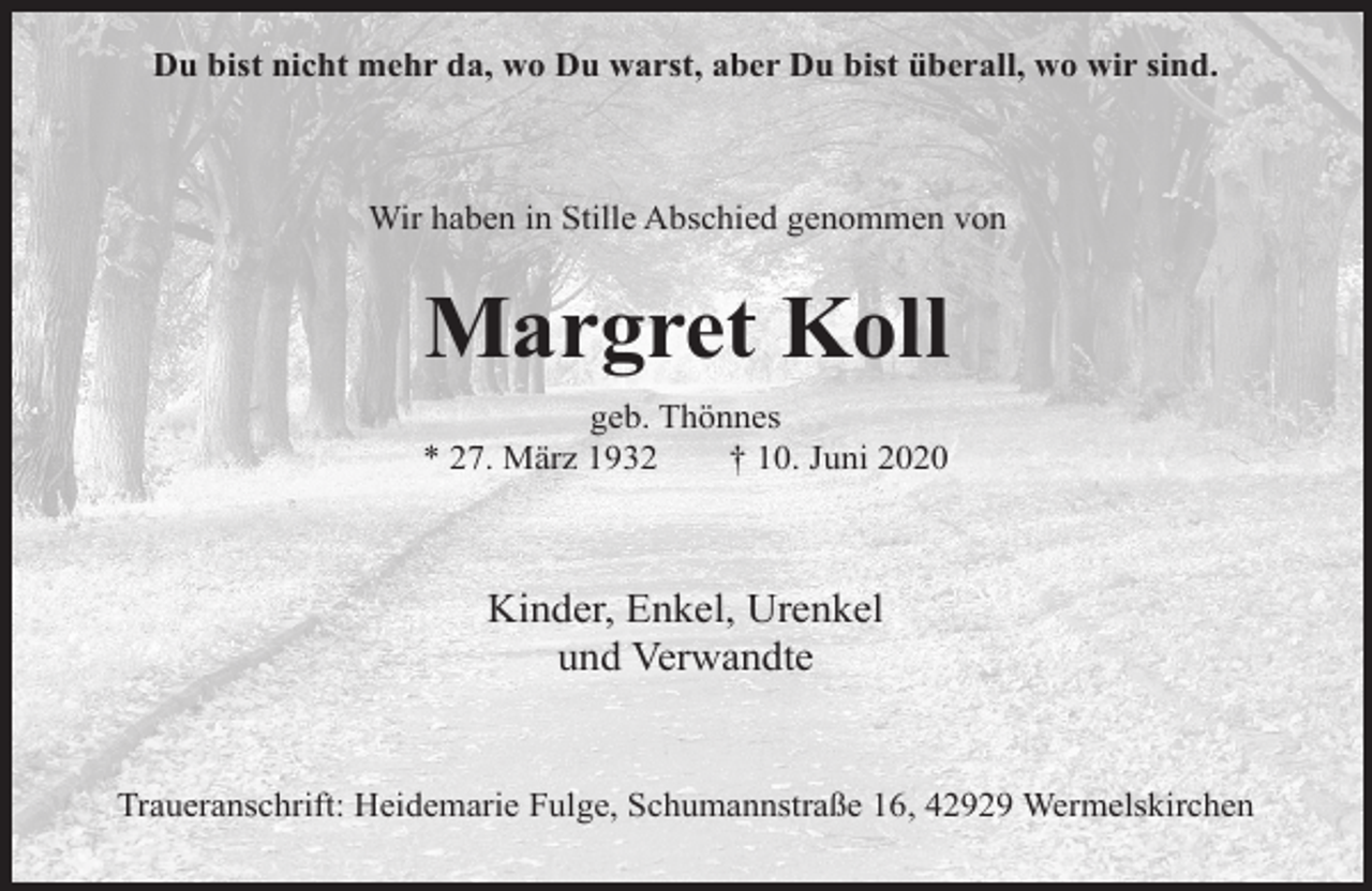<p>Du bist nicht mehr da, wo Du warst, aber Du bist überall, wo wir sind.</p><p>Wir haben in Stille Abschied genommen von</p><p>Margret Koll<br />geb. Thönnes<br />* 27. März 1932<br />† 10. Juni 2020</p><p>Kinder, Enkel, Urenkel<br />und Verwandte<br />Traueranschrift: Heidemarie Fulge, Schumannstraße 16, 42929 Wermelskirchen</p>