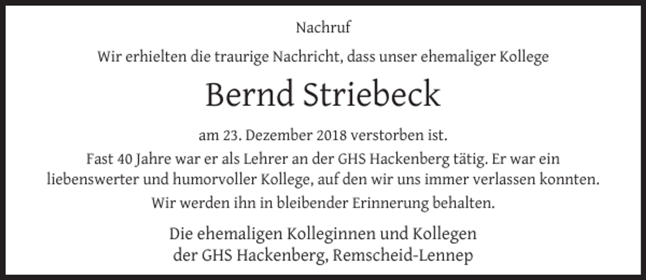 <p>Nachruf<br />Wir erhielten die traurige Nachricht, dass unser ehemaliger Kollege</p><p>Bernd Striebeck<br />am 23. Dezember 2018 verstorben ist.<br />Fast 40 Jahre war er als Lehrer an der GHS Hackenberg tätig. Er war ein<br />liebenswerter und humorvoller Kollege, auf den wir uns immer verlassen konnten.<br />Wir werden ihn in bleibender Erinnerung behalten.</p><p>Die ehemaligen Kolleginnen und Kollegen<br />der GHS Hackenberg, Remscheid-Lennep</p>