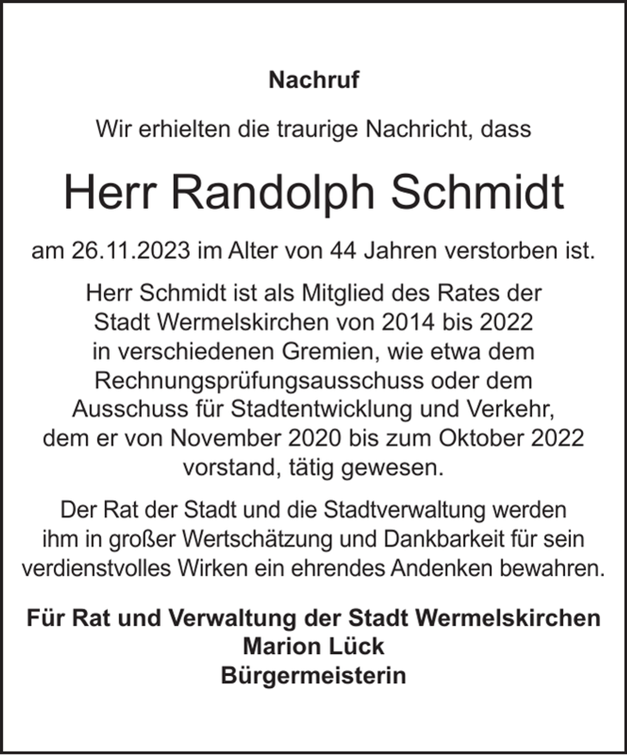 <p>Nachruf<br />Wir erhielten die traurige Nachricht, dass</p><p>Herr Randolph Schmidt<br />am 26.11.2023 im Alter von 44 Jahren verstorben ist.<br />Herr Schmidt ist als Mitglied des Rates der<br />Stadt Wermelskirchen von 2014 bis 2022<br />in verschiedenen Gremien, wie etwa dem<br />Rechnungsprüfungsausschuss oder dem<br />Ausschuss für Stadtentwicklung und Verkehr,<br />dem er von November 2020 bis zum Oktober 2022<br />vorstand, tätig gewesen.<br />Der Rat der Stadt und die Stadtverwaltung werden<br />ihm in großer Wertschätzung und Dankbarkeit für sein<br />verdienstvolles Wirken ein ehrendes Andenken bewahren.<br />Für Rat und Verwaltung der Stadt Wermelskirchen<br />Marion Lück<br />Bürgermeisterin</p>
