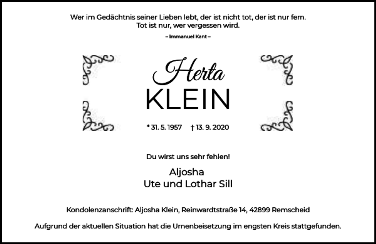 <p>Wer im Gedächtnis seiner Lieben lebt, der ist nicht tot, der ist nur fern.<br />Tot ist nur, wer vergessen wird.<br />– lmmanuel Kant –</p><p>Herta<br />KLEIN<br />* 31. 5. 1957</p><p>† 13. 9. 2020</p><p>Du wirst uns sehr fehlen!</p><p>Aljosha<br />Ute und Lothar Sill<br />Kondolenzanschrift: Aljosha Klein, Reinwardtstraße 14, 42899 Remscheid<br />Aufgrund der aktuellen Situation hat die Urnenbeisetzung im engsten Kreis stattgefunden.</p>