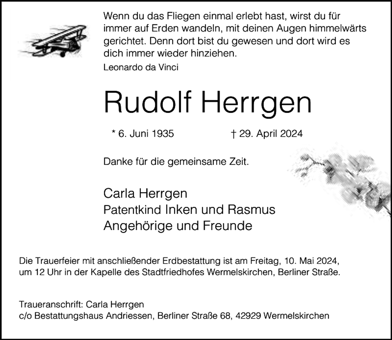 <p>Wenn du das Fliegen einmal erlebt hast, wirst du für<br />immer auf Erden wandeln, mit deinen Augen himmelwärts<br />gerichtet. Denn dort bist du gewesen und dort wird es<br />dich immer wieder hinziehen.<br />Leonardo da Vinci</p><p>Rudolf Herrgen<br />* 6. Juni 1935</p><p>† 29. April 2024</p><p>Danke für die gemeinsame Zeit.</p><p>Carla Herrgen<br />Patentkind Inken und Rasmus<br />Angehörige und Freunde<br />Die Trauerfeier mit anschließender Erdbestattung ist am Freitag, 10. Mai 2024,<br />um 12 Uhr in der Kapelle des Stadtfriedhofes Wermelskirchen, Berliner Straße.<br />Traueranschrift: Carla Herrgen<br />c/o Bestattungshaus Andriessen, Berliner Straße 68, 42929 Wermelskirchen</p>