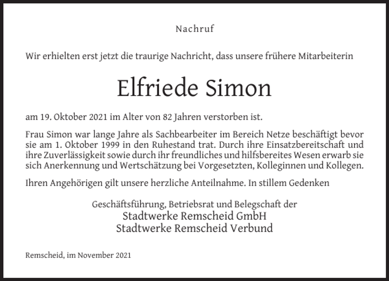 <p>Nachruf<br />Wir erhielten erst jetzt die traurige Nachricht, dass unsere frühere Mitarbeiterin</p><p>Elfriede Simon<br />am 19. Oktober 2021 im Alter von 82 Jahren verstorben ist.<br />Frau Simon war lange Jahre als Sachbearbeiter im Bereich Netze beschäftigt bevor<br />sie am 1. Oktober 1999 in den Ruhestand trat. Durch ihre Einsatzbereitschaft und<br />ihre Zuverlässigkeit sowie durch ihr freundliches und hilfsbereites Wesen erwarb sie<br />sich Anerkennung und Wertschätzung bei Vorgesetzten, Kolleginnen und Kollegen.<br />Ihren Angehörigen gilt unsere herzliche Anteilnahme. In stillem Gedenken<br />Geschäftsführung, Betriebsrat und Belegschaft der</p><p>Stadtwerke Remscheid GmbH<br />Stadtwerke Remscheid Verbund</p><p>Remscheid, im November 2021</p>