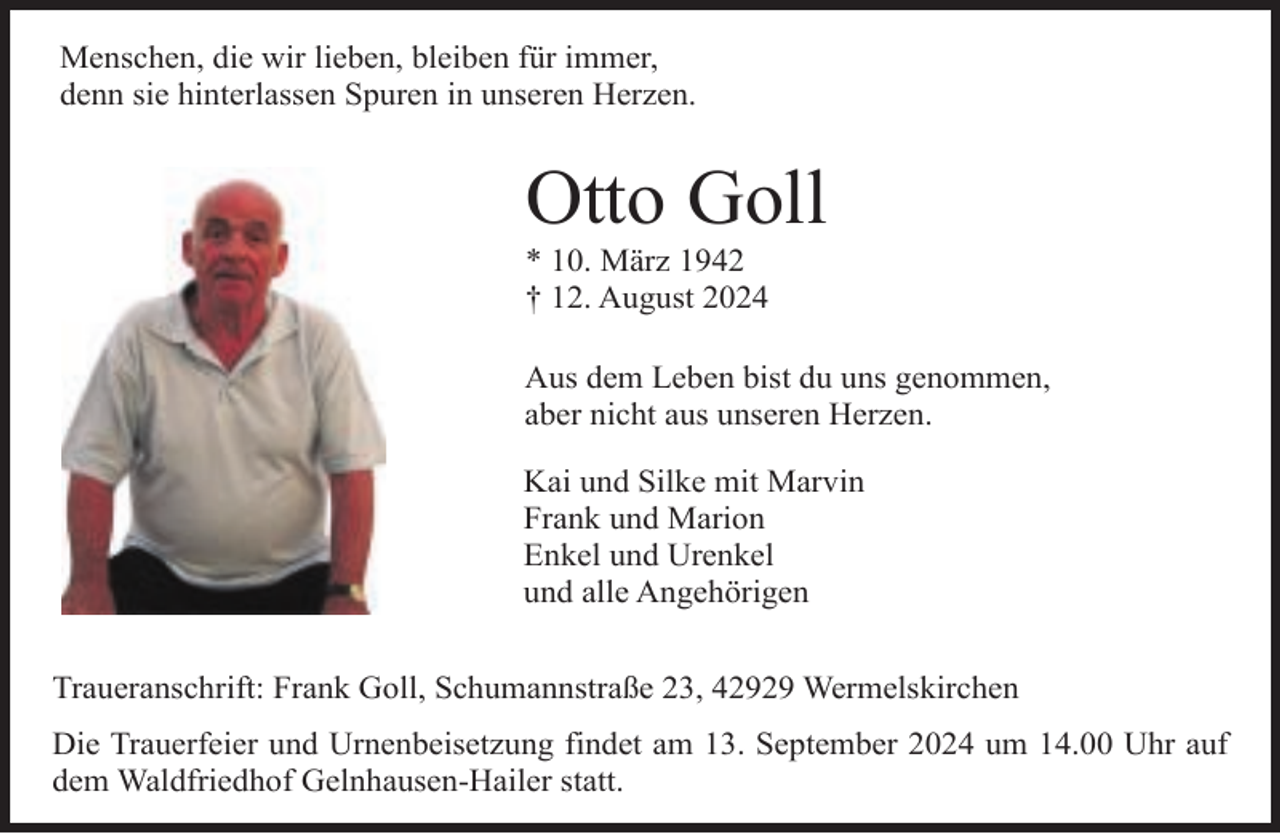 <p>Menschen, die wir lieben, bleiben für immer,<br />denn sie hinterlassen Spuren in unseren Herzen.</p><p>Otto Goll<br />* 10. März 1942<br />† 12. August 2024</p><p>Aus dem Leben bist du uns genommen,<br />aber nicht aus unseren Herzen.<br />Kai und Silke mit Marvin<br />Frank und Marion<br />Enkel und Urenkel<br />und alle Angehörigen<br />Traueranschrift: Frank Goll, Schumannstraße 23, 42929 Wermelskirchen<br />Die Trauerfeier und Urnenbeisetzung findet am 13. September 2024 um 14.00 Uhr auf<br />dem Waldfriedhof Gelnhausen-Hailer statt.</p>