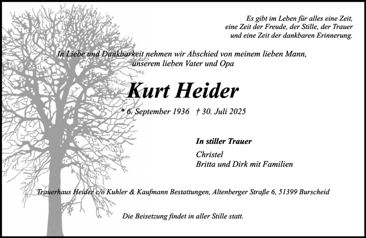<p>Es gibt im Leben für alles eine Zeit,<br />eine Zeit der Freude, der Stille, der Trauer<br />und eine Zeit der dankbaren Erinnerung.</p><p>In Liebe und Dankbarkeit nehmen wir Abschied von meinem lieben Mann,<br />unserem lieben Vater und Opa</p><p>Kurt Heider<br />* 6. September 1936 † 30. Juli 2025<br />In stiller Trauer<br />Christel<br />Britta und Dirk mit Familien<br />Trauerhaus Heider c/o Kuhler &amp; Kaufmann Bestattungen, Altenberger Straße 6, 51399 Burscheid<br />Die Beisetzung findet in aller Stille statt.</p>