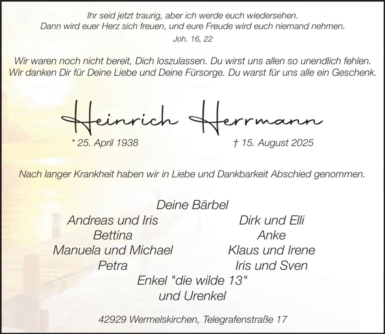 <p>Ihr seid jetzt traurig, aber ich werde euch wiedersehen.<br />Dann wird euer Herz sich freuen, und eure Freude wird euch niemand nehmen.<br />Joh. 16, 22</p><p>Wir waren noch nicht bereit, Dich loszulassen. Du wirst uns allen so unendlich fehlen.<br />Wir danken Dir für Deine Liebe und Deine Fürsorge. Du warst für uns alle ein Geschenk.</p><p>Heinrich Herrmann<br />* 25. April 1938</p><p>† 15. August 2025</p><p>Nach langer Krankheit haben wir in Liebe und Dankbarkeit Abschied genommen.</p><p>Deine Bärbel<br />Andreas und Iris<br />Dirk und Elli<br />Bettina<br />Anke<br />Manuela und Michael<br />Klaus und Irene<br />Petra<br />Iris und Sven<br />Enkel "die wilde 13"<br />und Urenkel<br />42929 Wermelskirchen, Telegrafenstraße 17</p>
