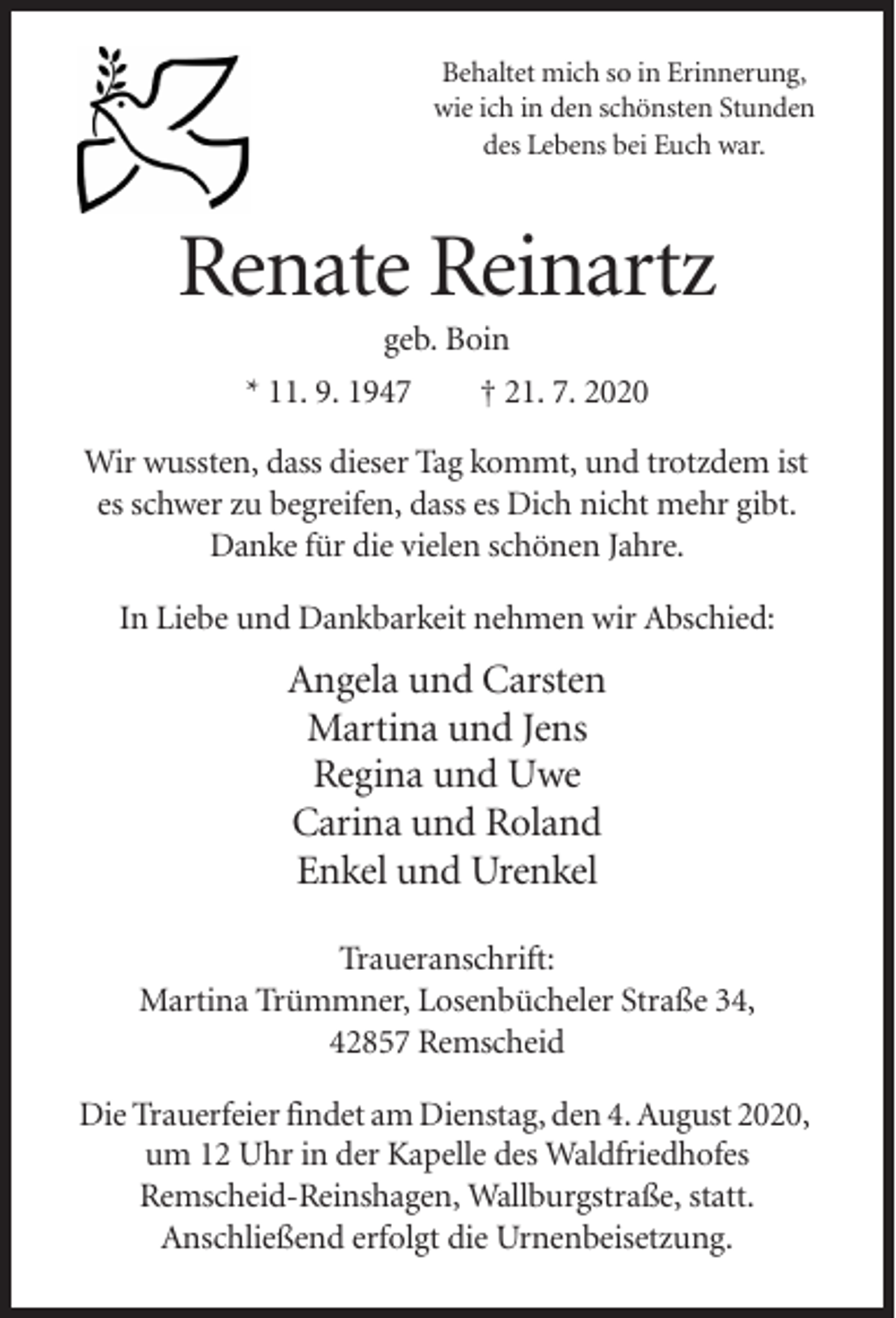 <p>Behaltet mich so in Erinnerung,<br />wie ich in den schönsten Stunden<br />des Lebens bei Euch war.</p><p>Renate Reinartz<br />geb. Boin<br />* 11. 9. 1947<br />† 21. 7. 2020<br />Wir wussten, dass dieser Tag kommt, und trotzdem ist<br />es schwer zu begreifen, dass es Dich nicht mehr gibt.<br />Danke für die vielen schönen Jahre.<br />In Liebe und Dankbarkeit nehmen wir Abschied:</p><p>Angela und Carsten<br />Martina und Jens<br />Regina und Uwe<br />Carina und Roland<br />Enkel und Urenkel<br />Traueranschrift:<br />Martina Trümmner, Losenbücheler Straße 34,<br />42857 Remscheid<br />Die Trauerfeier findet am Dienstag, den 4. August 2020,<br />um 12 Uhr in der Kapelle des Waldfriedhofes<br />Remscheid-Reinshagen, Wallburgstraße, statt.<br />Anschließend erfolgt die Urnenbeisetzung.</p>