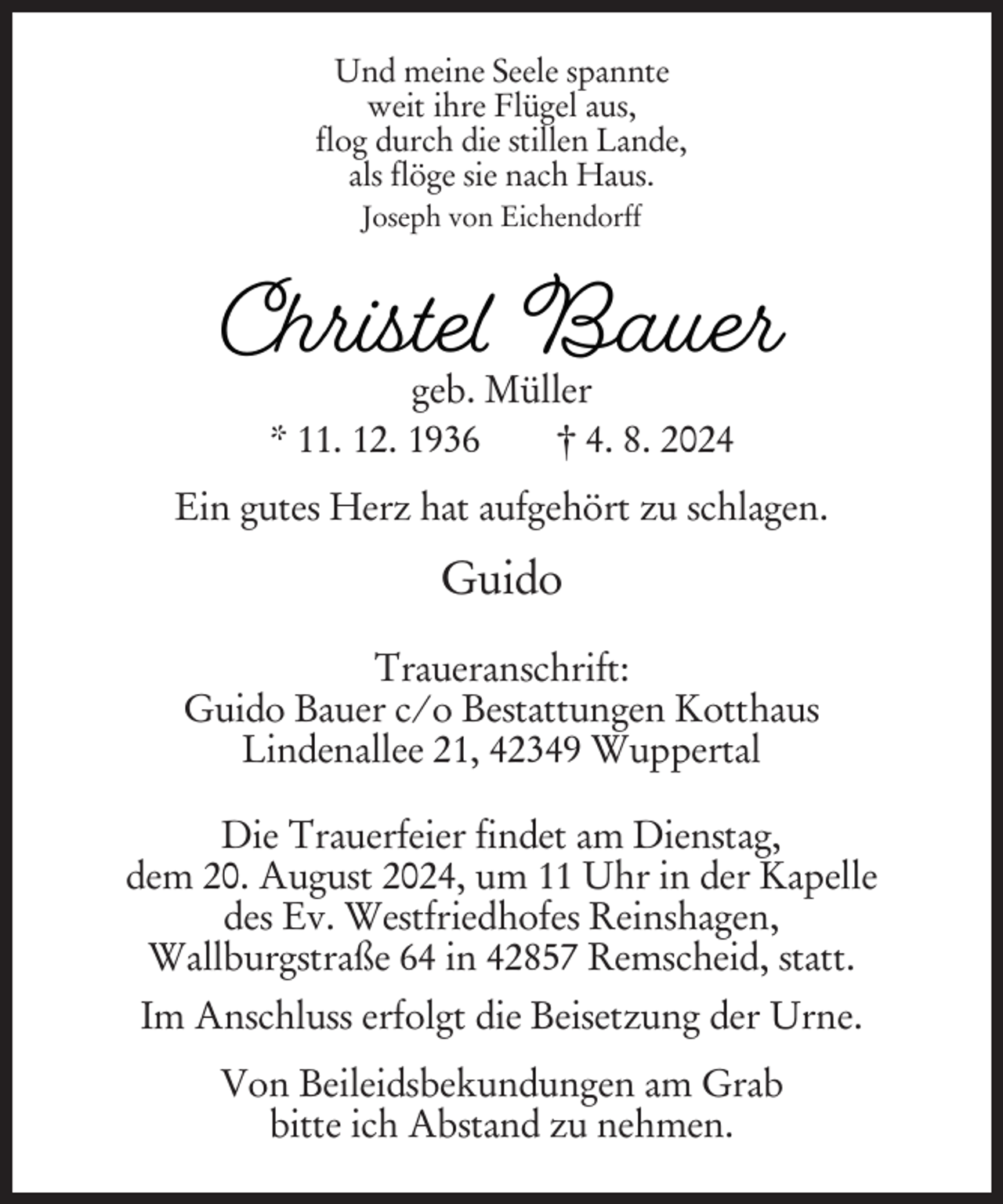 <p>Und meine Seele spannte<br />weit ihre Flügel aus,<br />flog durch die stillen Lande,<br />als flöge sie nach Haus.<br />Joseph von Eichendorff</p><p>Christe Bauer<br />geb. Müller<br />* 11. 12. 1936<br />† 4. 8. 2024</p><p>Ein gutes Herz hat aufgehört zu schlagen.</p><p>Guido<br />Traueranschrift:<br />Guido Bauer c/o Bestattungen Kotthaus<br />Lindenallee 21, 42349 Wuppertal<br />Die Trauerfeier findet am Dienstag,<br />dem 20. August 2024, um 11 Uhr in der Kapelle<br />des Ev. Westfriedhofes Reinshagen,<br />Wallburgstraße 64 in 42857 Remscheid, statt.<br />Im Anschluss erfolgt die Beisetzung der Urne.<br />Von Beileidsbekundungen am Grab<br />bitte ich Abstand zu nehmen.</p>