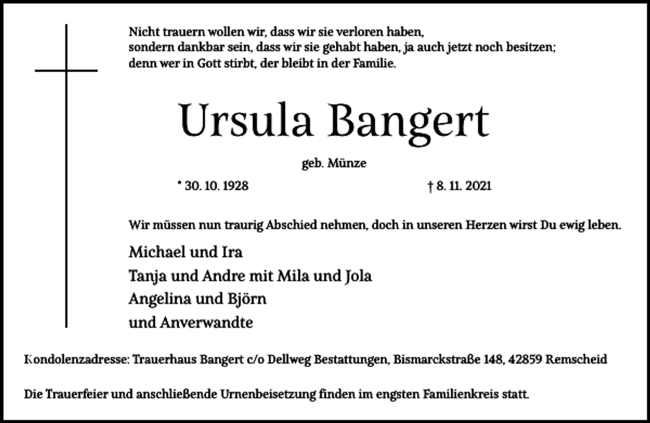 <p>Nicht trauern wollen wir, dass wir sie verloren haben,<br />sondern dankbar sein, dass wir sie gehabt haben, ja auch jetzt noch besitzen;<br />denn wer in Gott stirbt, der bleibt in der Familie.</p><p>Ursula Bangert<br />geb. Münze<br />* 30. 10. 1928</p><p>† 8. 11. 2021</p><p>Wir müssen nun traurig Abschied nehmen, doch in unseren Herzen wirst Du ewig leben.</p><p>Michael und Ira<br />Tanja und Andre mit Mila und Jola<br />Angelina und Björn<br />und Anverwandte<br />Kondolenzadresse: Trauerhaus Bangert c/o Dellweg Bestattungen, Bismarckstraße 148, 42859 Remscheid<br />Die Trauerfeier und anschließende Urnenbeisetzung finden im engsten Familienkreis statt.</p>