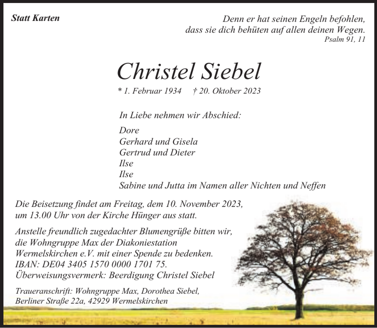 <p>Statt Karten</p><p>Denn er hat seinen Engeln befohlen,<br />dass sie dich behüten auf allen deinen Wegen.</p><p>Psalm 91, 11</p><p>Christel Siebel<br />* 1. Februar 1934</p><p>† 20. Oktober 2023</p><p>In Liebe nehmen wir Abschied:<br />Dore<br />Gerhard und Gisela<br />Gertrud und Dieter<br />Ilse<br />Ilse<br />Sabine und Jutta im Namen aller Nichten und Neffen<br />Die Beisetzung findet am Freitag, dem 10. November 2023,<br />um 13.00 Uhr von der Kirche Hünger aus statt.<br />Anstelle freundlich zugedachter Blumengrüße bitten wir,<br />die Wohngruppe Max der Diakoniestation<br />Wermelskirchen e.V. mit einer Spende zu bedenken.<br />IBAN: DE04 3405 157000 1701 75.<br />Überweisungsvermerk: Beerdigung Christel Siebel<br />Traueranschrift: Wohngruppe Max, Dorothea Siebel,<br />Berliner Straße 22a, 42929 Wermelskirchen</p>