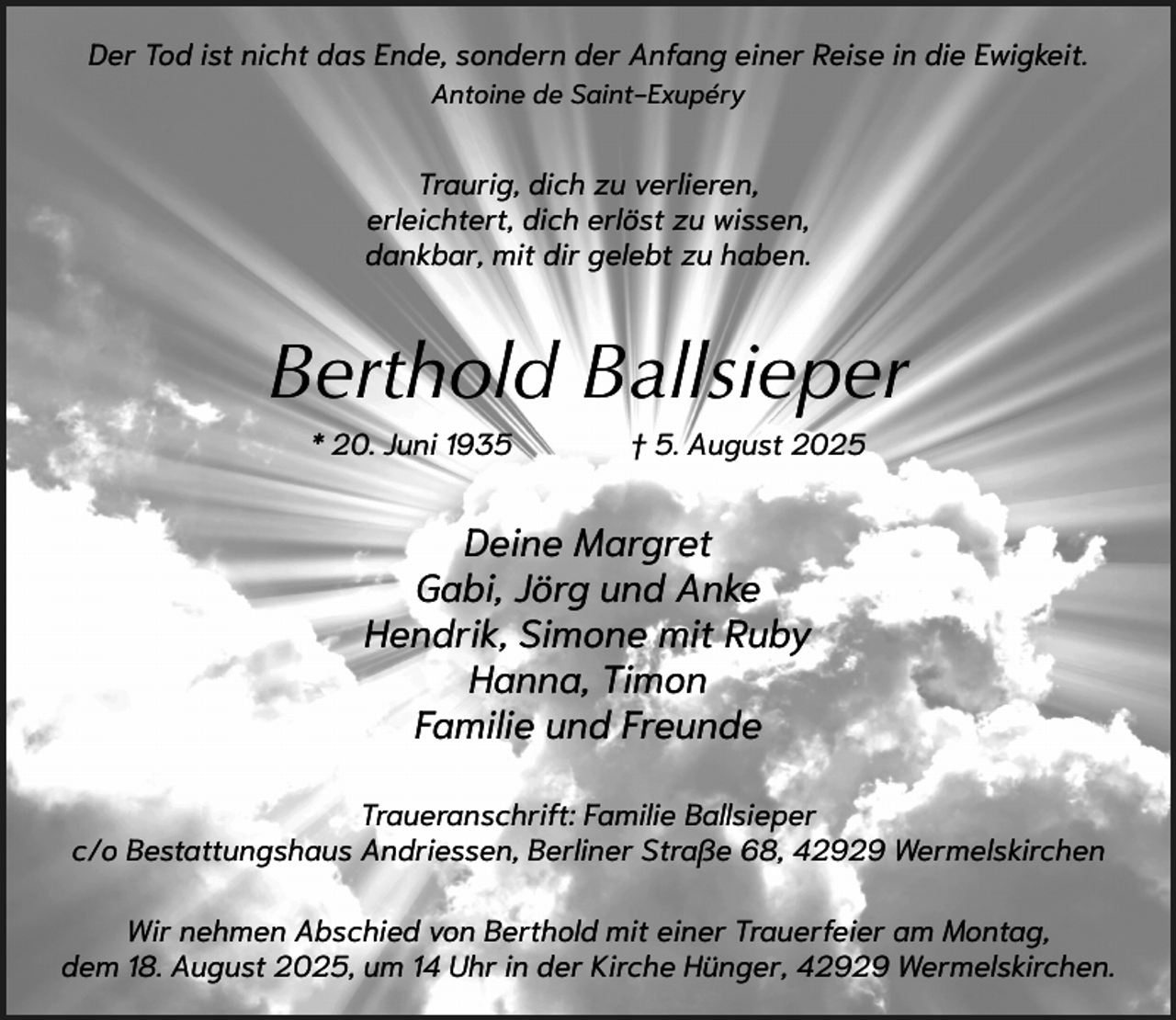 <p>Der Tod ist nicht das Ende, sondern der Anfang einer Reise in die Ewigkeit.<br />Antoine de Saint-Exupéry</p><p>Traurig, dich zu verlieren,<br />erleichtert, dich erlöst zu wissen,<br />dankbar, mit dir gelebt zu haben.</p><p>Berthold Ballsieper<br />* 20. Juni 1935</p><p>† 5. August 2025</p><p>Deine Margret<br />Gabi, Jörg und Anke<br />Hendrik, Simone mit Ruby<br />Hanna, Timon<br />Familie und Freunde<br />Traueranschrift: Familie Ballsieper<br />c/o Bestattungshaus Andriessen, Berliner Straße 68, 42929 Wermelskirchen<br />Wir nehmen Abschied von Berthold mit einer Trauerfeier am Montag,<br />dem 18. August 2025, um 14 Uhr in der Kirche Hünger, 42929 Wermelskirchen.</p>