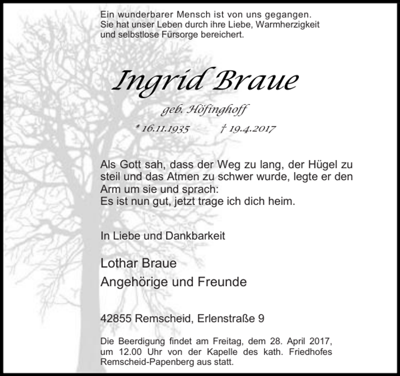 <p>Ein wunderbarer Mensch ist von uns gegangen.<br />Sie hat unser Leben durch ihre Liebe, Warmherzigkeit<br />und selbstlose Fürsorge bereichert.</p><p>Ingrid Braue<br />geb. Höfinghoff<br />* 16.11.1935</p><p>† 19.4.2017</p><p>Als Gott sah, dass der Weg zu lang, der Hügel zu<br />steil und das Atmen zu schwer wurde, legte er den<br />Arm um sie und sprach:<br />Es ist nun gut, jetzt trage ich dich heim.<br />In Liebe und Dankbarkeit</p><p>Lothar Braue<br />Angehörige und Freunde<br />42855 Remscheid, Erlenstraße 9<br />Die Beerdigung findet am Freitag, dem 28. April 2017,<br />um 12.00 Uhr von der Kapelle des kath. Friedhofes<br />Remscheid-Papenberg aus statt.</p>