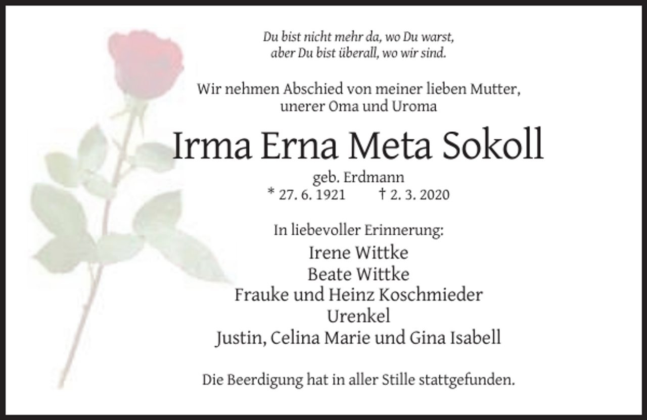 <p>Du bist nicht mehr da, wo Du warst,<br />aber Du bist überall, wo wir sind.</p><p>Wir nehmen Abschied von meiner lieben Mutter,<br />unerer Oma und Uroma</p><p>Irma Erna Meta Sokoll<br />geb. Erdmann<br />* 27. 6. 1921<br />† 2. 3. 2020<br />In liebevoller Erinnerung:</p><p>Irene Wittke<br />Beate Wittke<br />Frauke und Heinz Koschmieder<br />Urenkel<br />Justin, Celina Marie und Gina Isabell<br />Die Beerdigung hat in aller Stille stattgefunden.</p>