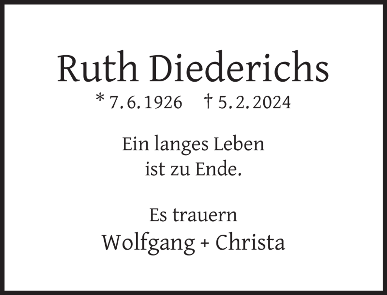 <p>Ruth Diederichs<br />* 7. 6. 1926</p><p>† 5. 2. 2024</p><p>Ein langes Leben<br />ist zu Ende.<br />Es trauern</p><p>Wolfgang + Christa</p>
