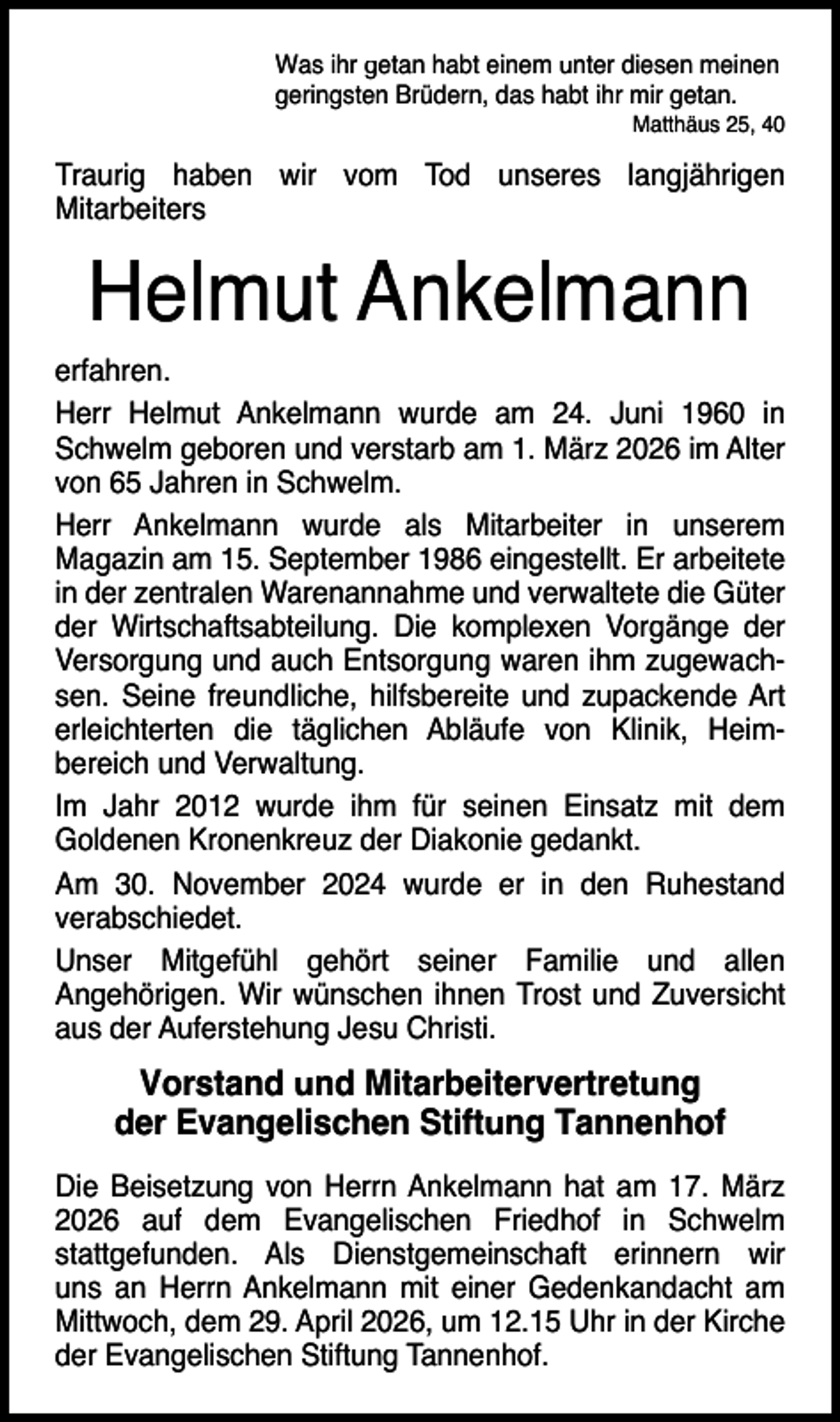 <p>Was ihr getan habt einem unter diesen meinen<br />geringsten Brüdern, das habt ihr mir getan.</p><p>Matthäus 25, 40</p><p>Traurig haben wir vom Tod unseres langjährigen<br />Mitarbeiters</p><p>Helmut Ankelmann<br />erfahren.<br />Herr Helmut Ankelmann wurde am 24. Juni 1960 in<br />Schwelm geboren und verstarb am 1. März 2026 im Alter<br />von 65 Jahren in Schwelm.<br />Herr Ankelmann wurde als Mitarbeiter in unserem<br />Magazin am 15. September 1986 eingestellt. Er arbeitete<br />in der zentralen Warenannahme und verwaltete die Güter<br />der Wirtschaftsabteilung. Die komplexen Vorgänge der<br />Versorgung und auch Entsorgung waren ihm zugewachsen. Seine freundliche, hilfsbereite und zupackende Art<br />erleichterten die täglichen Abläufe von Klinik, Heimbereich und Verwaltung.<br />Im Jahr 2012 wurde ihm für seinen Einsatz mit dem<br />Goldenen Kronenkreuz der Diakonie gedankt.<br />Am 30. November 2024 wurde er in den Ruhestand<br />verabschiedet.<br />Unser Mitgefühl gehört seiner Familie und allen<br />Angehörigen. Wir wünschen ihnen Trost und Zuversicht<br />aus der Auferstehung Jesu Christi.</p><p>Vorstand und Mitarbeitervertretung<br />der Evangelischen Stiftung Tannenhof<br />Die Beisetzung von Herrn Ankelmann hat am 17. März<br />2026 auf dem Evangelischen Friedhof in Schwelm<br />stattgefunden. Als Dienstgemeinschaft erinnern wir<br />uns an Herrn Ankelmann mit einer Gedenkandacht am<br />Mittwoch, dem 29. April 2026, um 12.15 Uhr in der Kirche<br />der Evangelischen Stiftung Tannenhof.</p>