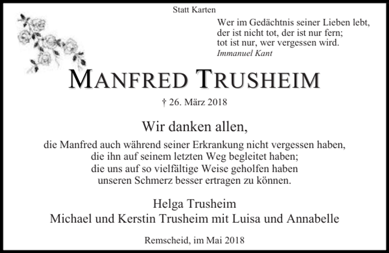 <p>Statt Karten</p><p>Wer im Gedächtnis seiner Lieben lebt,<br />der ist nicht tot, der ist nur fern;<br />tot ist nur, wer vergessen wird.</p><p>Immanuel Kant</p><p>MANFRED TRUSHEIM<br />† 26. März 2018</p><p>Wir danken allen,<br />die Manfred auch während seiner Erkrankung nicht vergessen haben,<br />die ihn auf seinem letzten Weg begleitet haben;<br />die uns auf so vielfältige Weise geholfen haben<br />unseren Schmerz besser ertragen zu können.</p><p>Helga Trusheim<br />Michael und Kerstin Trusheim mit Luisa und Annabelle<br />Remscheid, im Mai 2018</p>
