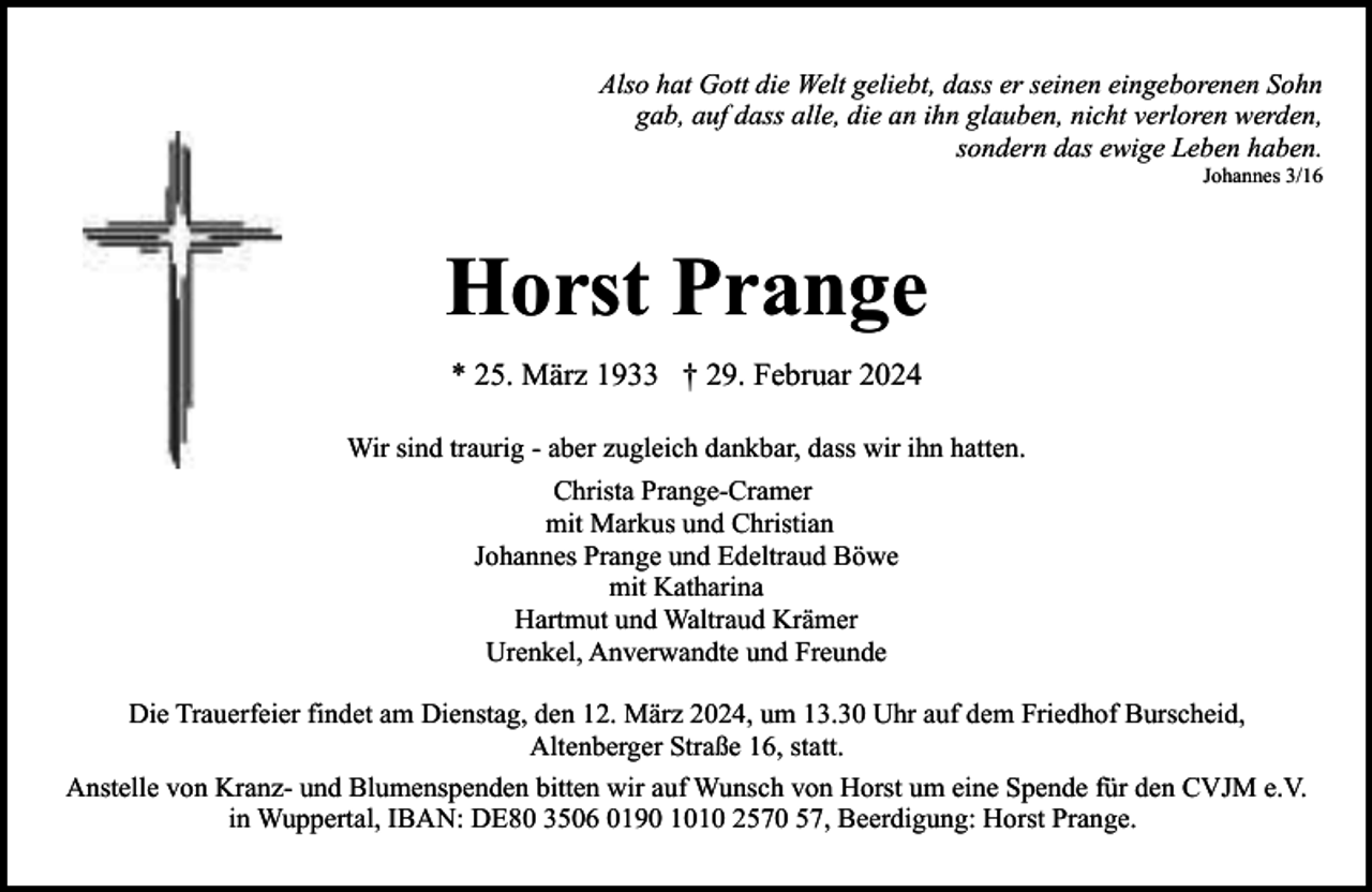 <p>Also hat Gott die Welt geliebt, dass er seinen eingeborenen Sohn<br />gab, auf dass alle, die an ihn glauben, nicht verloren werden,<br />sondern das ewige Leben haben.<br />Johannes 3/16</p><p>Horst Prange<br />* 25. März 1933 † 29. Februar 2024<br />Wir sind traurig - aber zugleich dankbar, dass wir ihn hatten.<br />Christa Prange-Cramer<br />mit Markus und Christian<br />Johannes Prange und Edeltraud Böwe<br />mit Katharina<br />Hartmut und Waltraud Krämer<br />Urenkel, Anverwandte und Freunde<br />Die Trauerfeier findet am Dienstag, den 12. März 2024, um 13.30 Uhr auf dem Friedhof Burscheid,<br />Altenberger Straße 16, statt.<br />Anstelle von Kranz- und Blumenspenden bitten wir auf Wunsch von Horst um eine Spende für den CVJM e.V.<br />in Wuppertal, IBAN: DE80 3506 0190 1010 2570 57, Beerdigung: Horst Prange.</p>