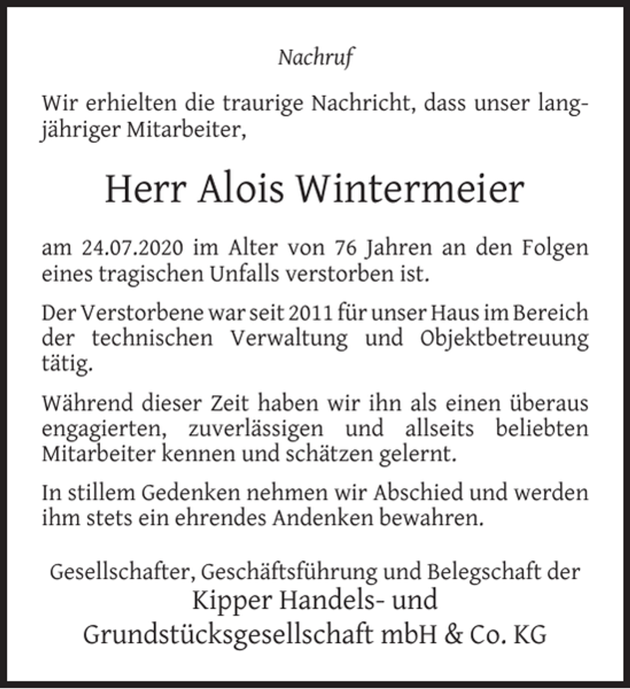 <p>Nachruf<br />Wir erhielten die traurige Nachricht, dass unser langjähriger Mitarbeiter,</p><p>Herr Alois Wintermeier<br />am 24.07.2020 im Alter von 76 Jahren an den Folgen<br />eines tragischen Unfalls verstorben ist.<br />Der Verstorbene war seit 2011 für unser Haus im Bereich<br />der technischen Verwaltung und Objektbetreuung<br />tätig.<br />Während dieser Zeit haben wir ihn als einen überaus<br />engagierten, zuverlässigen und allseits beliebten<br />Mitarbeiter kennen und schätzen gelernt.<br />In stillem Gedenken nehmen wir Abschied und werden<br />ihm stets ein ehrendes Andenken bewahren.<br />Gesellschafter, Geschäftsführung und Belegschaft der</p><p>Kipper Handels- und<br />Grundstücksgesellschaft mbH &amp; Co. KG</p>