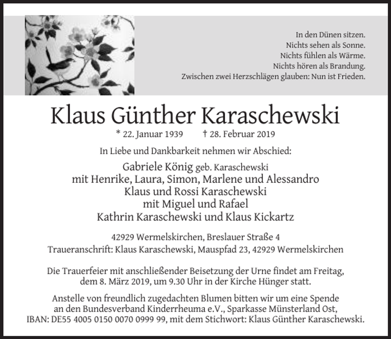 <p>In den Dünen sitzen.<br />Nichts sehen als Sonne.<br />Nichts fühlen als Wärme.<br />Nichts hören als Brandung.<br />Zwischen zwei Herzschlägen glauben: Nun ist Frieden.</p><p>Klaus Günther Karaschewski<br />* 22. Januar 1939</p><p>† 28. Februar 2019</p><p>In Liebe und Dankbarkeit nehmen wir Abschied:</p><p>Gabriele König geb. Karaschewski<br />mit Henrike, Laura, Simon, Marlene und Alessandro<br />Klaus und Rossi Karaschewski<br />mit Miguel und Rafael<br />Kathrin Karaschewski und Klaus Kickartz<br />42929 Wermelskirchen, Breslauer Straße 4<br />Traueranschrift: Klaus Karaschewski, Mauspfad 23, 42929 Wermelskirchen<br />Die Trauerfeier mit anschließender Beisetzung der Urne findet am Freitag,<br />dem 8. März 2019, um 9.30 Uhr in der Kirche Hünger statt.<br />Anstelle von freundlich zugedachten Blumen bitten wir um eine Spende<br />an den Bundesverband Kinderrheuma e.V., Sparkasse Münsterland Ost,<br />IBAN: DE55 4005 015079, mit dem Stichwort: Klaus Günther Karaschewski.</p>