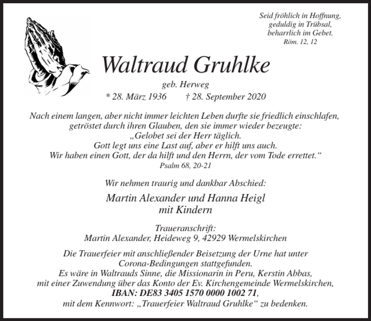 <p>Seid fröhlich in Hoffnung,<br />geduldig in Trübsal,<br />beharrlich im Gebet.<br />Röm. 12, 12</p><p>Waltraud Gruhlke<br />geb. Herweg<br />* 28. März 1936<br />† 28. September 2020<br />Nach einem langen, aber nicht immer leichten Leben durfte sie friedlich einschlafen,<br />getröstet durch ihren Glauben, den sie immer wieder bezeugte:<br />„Gelobet sei der Herr täglich.<br />Gott legt uns eine Last auf, aber er hilft uns auch.<br />Wir haben einen Gott, der da hilft und den Herrn, der vom Tode errettet.“<br />Psalm 68, 20-21</p><p>Wir nehmen traurig und dankbar Abschied:</p><p>Martin Alexander und Hanna Heigl<br />mit Kindern<br />Traueranschrift:<br />Martin Alexander, Heideweg 9, 42929 Wermelskirchen<br />Die Trauerfeier mit anschließender Beisetzung der Urne hat unter<br />Corona-Bedingungen stattgefunden.<br />Es wäre in Waltrauds Sinne, die Missionarin in Peru, Kerstin Abbas,<br />mit einer Zuwendung über das Konto der Ev. Kirchengemeinde Wermelskirchen,<br />IBAN: DE8405 157000 1002 71,<br />mit dem Kennwort: „Trauerfeier Waltraud Gruhlke“ zu bedenken.</p>