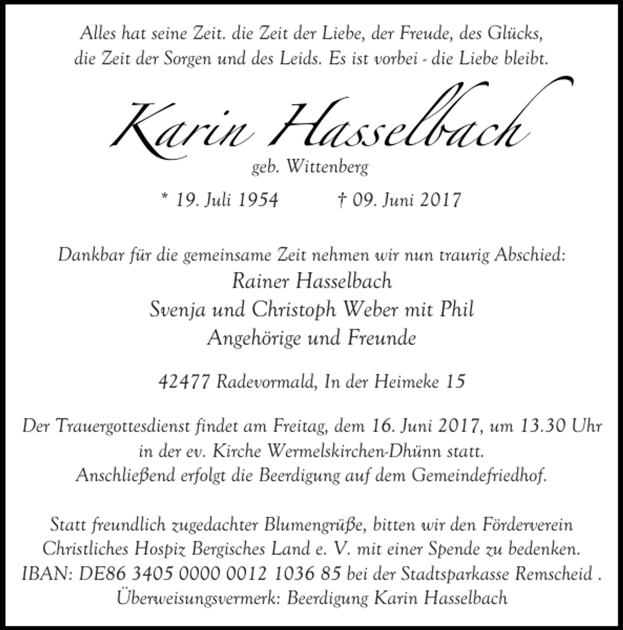 <p>Alles hat seine Zeit. die Zeit der Liebe, der Freude, des Glücks,<br />die Zeit der Sorgen und des Leids. Es ist vorbei - die Liebe bleibt.</p><p>Karin Hasselbach<br />geb. Wittenberg</p><p>* 19. Juli 1954</p><p>† 09. Juni 2017</p><p>Dankbar für die gemeinsame Zeit nehmen wir nun traurig Abschied:</p><p>Rainer Hasselbach<br />Svenja und Christoph Weber mit Phil<br />Angehörige und Freunde<br />42477 Radevormald, In der Heimeke 15</p><p>Der Trauergottesdienst findet am Freitag, dem 16. Juni 2017, um 13.30 Uhr<br />in der ev. Kirche Wermelskirchen-Dhünn statt.<br />Anschließend erfolgt die Beerdigung auf dem Gemeindefriedhof.<br />Statt freundlich zugedachter Blumengrüße, bitten wir den Förderverein<br />Christliches Hospiz Bergisches Land e. V. mit einer Spende zu bedenken.<br />IBAN: DE86 3405 0012 1036 85 bei der Stadtsparkasse Remscheid .<br />Überweisungsvermerk: Beerdigung Karin Hasselbach</p>