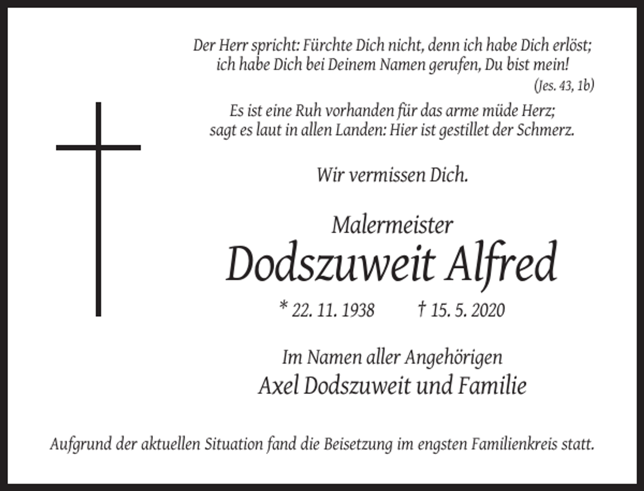 <p>Der Herr spricht: Fürchte Dich nicht, denn ich habe Dich erlöst;<br />ich habe Dich bei Deinem Namen gerufen, Du bist mein!<br />(Jes. 43, 1b)</p><p>Es ist eine Ruh vorhanden für das arme müde Herz;<br />sagt es laut in allen Landen: Hier ist gestillet der Schmerz.</p><p>Wir vermissen Dich.</p><p>Malermeister</p><p>Dodszuweit Alfred<br />* 22. 11. 1938</p><p>† 15. 5. 2020</p><p>Im Namen aller Angehörigen</p><p>Axel Dodszuweit und Familie<br />Aufgrund der aktuellen Situation fand die Beisetzung im engsten Familienkreis statt.</p>