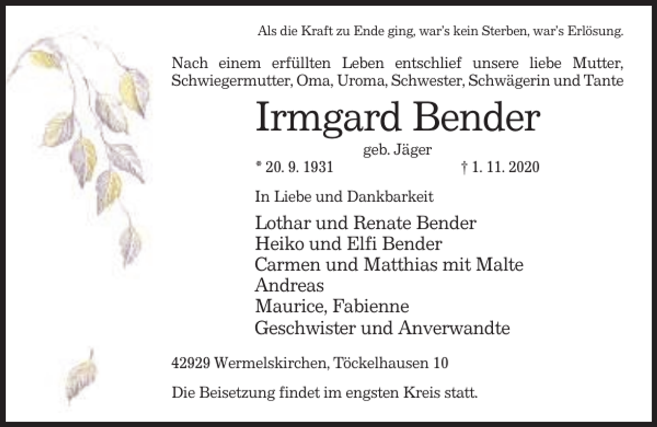 <p>Als die Kraft zu Ende ging, war’s kein Sterben, war’s Erlösung.</p><p>Nach einem erfüllten Leben entschlief unsere liebe Mutter,<br />Schwiegermutter, Oma, Uroma, Schwester, Schwägerin und Tante</p><p>Irmgard Bender<br />geb. Jäger<br />* 20. 9. 1931</p><p>† 1. 11. 2020</p><p>In Liebe und Dankbarkeit</p><p>Lothar und Renate Bender<br />Heiko und Elfi Bender<br />Carmen und Matthias mit Malte<br />Andreas<br />Maurice, Fabienne<br />Geschwister und Anverwandte<br />42929 Wermelskirchen, Töckelhausen 10<br />Die Beisetzung findet im engsten Kreis statt.</p>