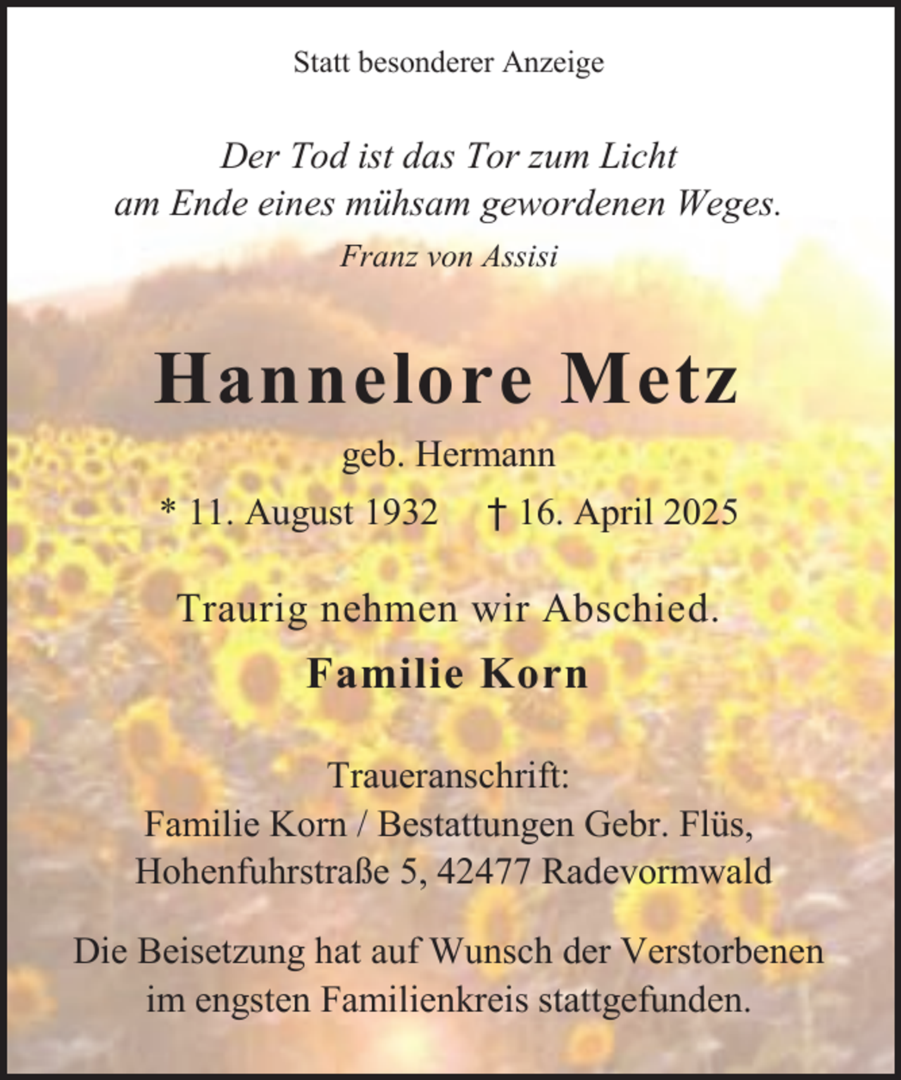 <p>Statt besonderer Anzeige</p><p>Der Tod ist das Tor zum Licht<br />am Ende eines mühsam gewordenen Weges.<br />Franz von Assisi</p><p>Hannelore Metz<br />geb. Hermann<br />* 11. August 1932</p><p>† 16. April 2025</p><p>Traurig nehmen wir Abschied.</p><p>Familie Korn<br />Traueranschrift:<br />Familie Korn / Bestattungen Gebr. Flüs,<br />Hohenfuhrstraße 5, 42477 Radevormwald<br />Die Beisetzung hat auf Wunsch der Verstorbenen<br />im engsten Familienkreis stattgefunden.</p>