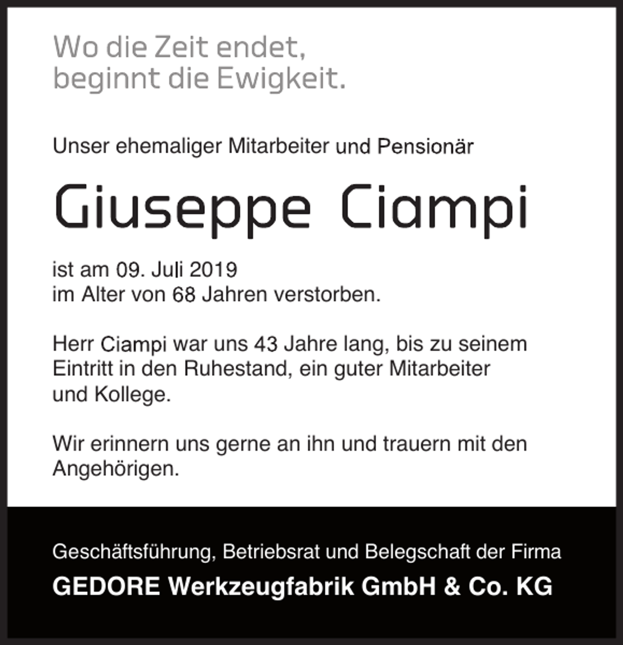 <p>Unser ehemaliger Mitarbeiter</p><p>ist am . Ju i 201<br />im Alter von<br />Jahren verstorben.<br />Herr<br />war uns<br />Jahre lang, bis zu seinem<br />Eintritt in den Ruhestand, ein guter Mitarbeiter<br />und Kollege.<br />Wir erinnern uns gerne an ihn und trauern mit den<br />Angehörigen.</p><p>Geschäftsführung, Betriebsrat und Belegschaft der Firma</p><p>GEDORE Werkzeugfabrik GmbH &amp; Co. KG</p>