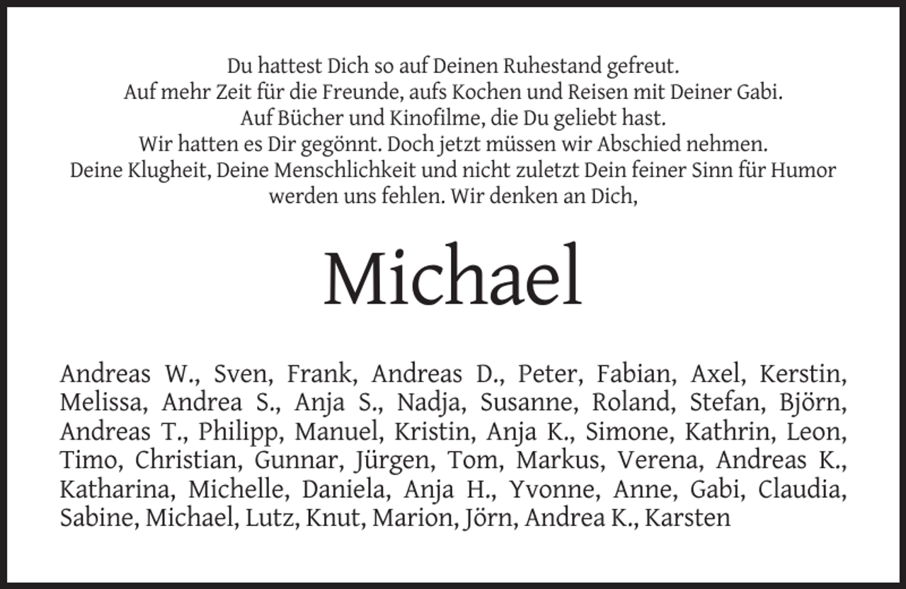 <p>Du hattest Dich so auf Deinen Ruhestand gefreut.<br />Auf mehr Zeit für die Freunde, aufs Kochen und Reisen mit Deiner Gabi.<br />Auf Bücher und Kinofilme, die Du geliebt hast.<br />Wir hatten es Dir gegönnt. Doch jetzt müssen wir Abschied nehmen.<br />Deine Klugheit, Deine Menschlichkeit und nicht zuletzt Dein feiner Sinn für Humor<br />werden uns fehlen. Wir denken an Dich,</p><p>Michael<br />Andreas W., Sven, Frank, Andreas D., Peter, Fabian, Axel, Kerstin,<br />Melissa, Andrea S., Anja S., Nadja, Susanne, Roland, Stefan, Björn,<br />Andreas T., Philipp, Manuel, Kristin, Anja K., Simone, Kathrin, Leon,<br />Timo, Christian, Gunnar, Jürgen, Tom, Markus, Verena, Andreas K.,<br />Katharina, Michelle, Daniela, Anja H., Yvonne, Anne, Gabi, Claudia,<br />Sabine, Michael, Lutz, Knut, Marion, Jörn, Andrea K., Karsten</p>