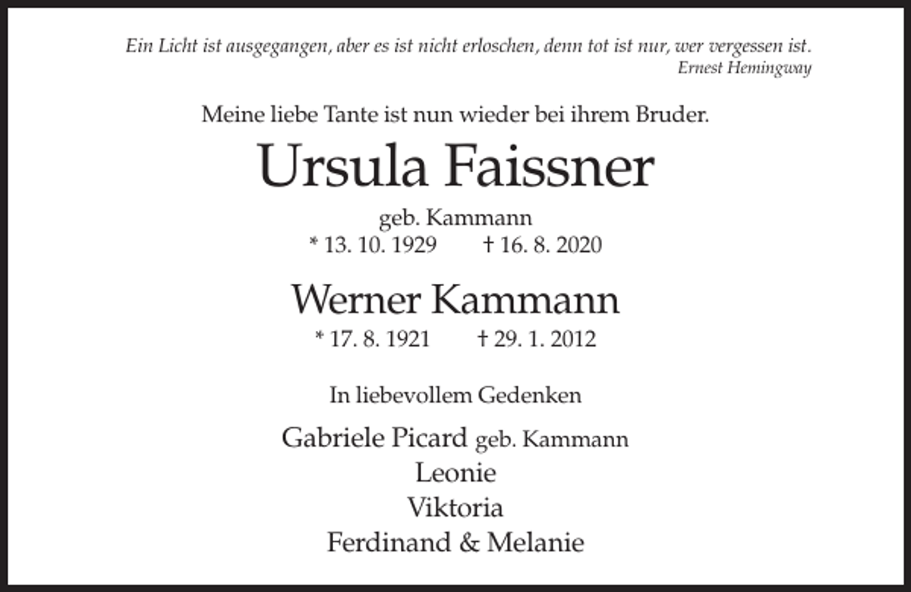 <p>Ein Licht ist ausgegangen, aber es ist nicht erloschen, denn tot ist nur, wer vergessen ist.<br />Ernest Hemingway</p><p>Meine liebe Tante ist nun wieder bei ihrem Bruder.</p><p>Ursula Faissner<br />geb. Kammann<br />* 13. 10. 1929<br />† 16. 8. 2020</p><p>Werner Kammann<br />* 17. 8. 1921</p><p>† 29. 1. 2012</p><p>In liebevollem Gedenken</p><p>Gabriele Picard geb. Kammann<br />Leonie<br />Viktoria<br />Ferdinand &amp; Melanie</p>