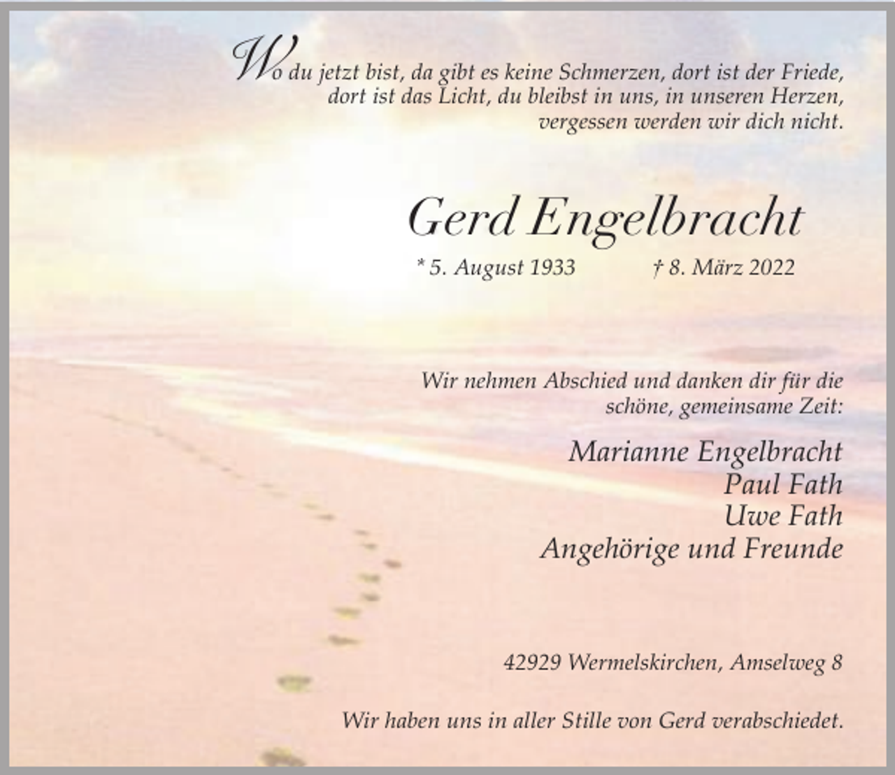 <p>W</p><p>o du jetzt bist, da gibt es keine Schmerzen, dort ist der Friede,<br />dort ist das Licht, du bleibst in uns, in unseren Herzen,<br />vergessen werden wir dich nicht.</p><p>Gerd Engelbracht<br />* 5. August 1933</p><p>† 8. März 2022</p><p>Wir nehmen Abschied und danken dir für die<br />schöne, gemeinsame Zeit:</p><p>Marianne Engelbracht<br />Paul Fath<br />Uwe Fath<br />Angehörige und Freunde</p><p>42929 Wermelskirchen, Amselweg 8<br />Wir haben uns in aller Stille von Gerd verabschiedet.</p>