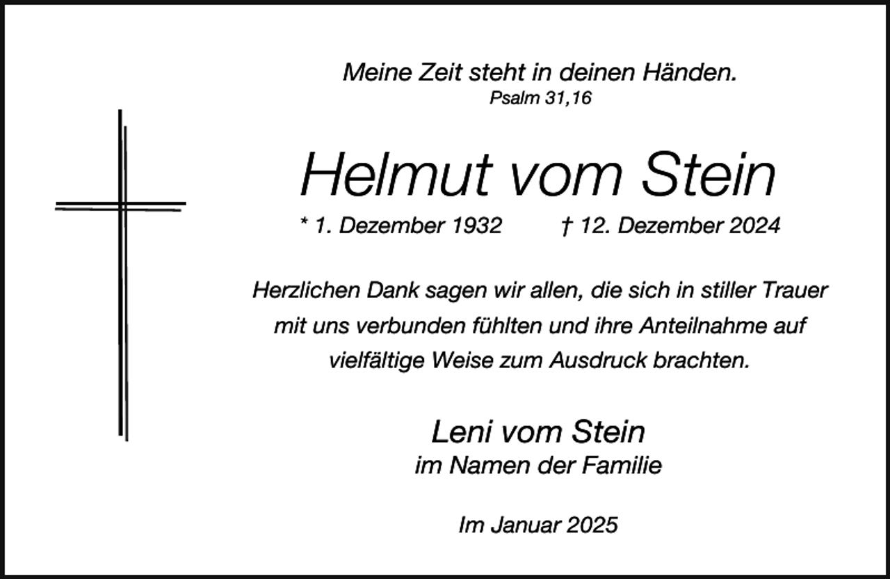 <p>Meine Zeit steht in deinen Händen.<br />Psalm 31,16</p><p>Helmut vom Stein</p><p>* 1. Dezember 1932</p><p>† 12. Dezember 2024</p><p>Herzlichen Dank sagen wir allen, die sich in stiller Trauer<br />mit uns verbunden fühlten und ihre Anteilnahme auf<br />vielfältige Weise zum Ausdruck brachten.</p><p>Leni vom Stein</p><p>im Namen der Familie<br />Im Januar 2025</p>