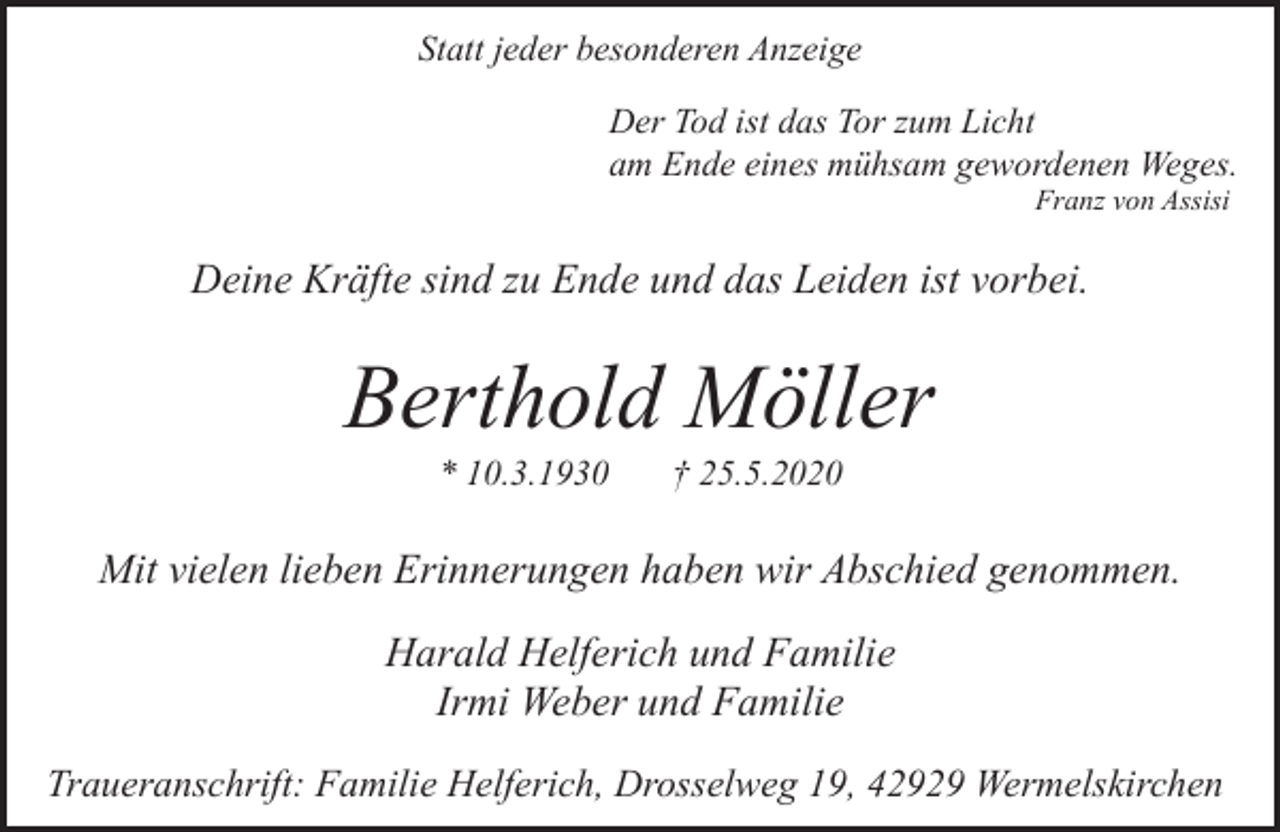 <p>Statt jeder besonderen Anzeige<br />Der Tod ist das Tor zum Licht<br />am Ende eines mühsam gewordenen Weges.<br />Franz von Assisi</p><p>Deine Kräfte sind zu Ende und das Leiden ist vorbei.</p><p>Berthold Möller<br />* 10.3.1930</p><p>† 25.5.2020</p><p>Mit vielen lieben Erinnerungen haben wir Abschied genommen.<br />Harald Helferich und Familie<br />Irmi Weber und Familie<br />Traueranschrift: Familie Helferich, Drosselweg 19, 42929 Wermelskirchen</p>