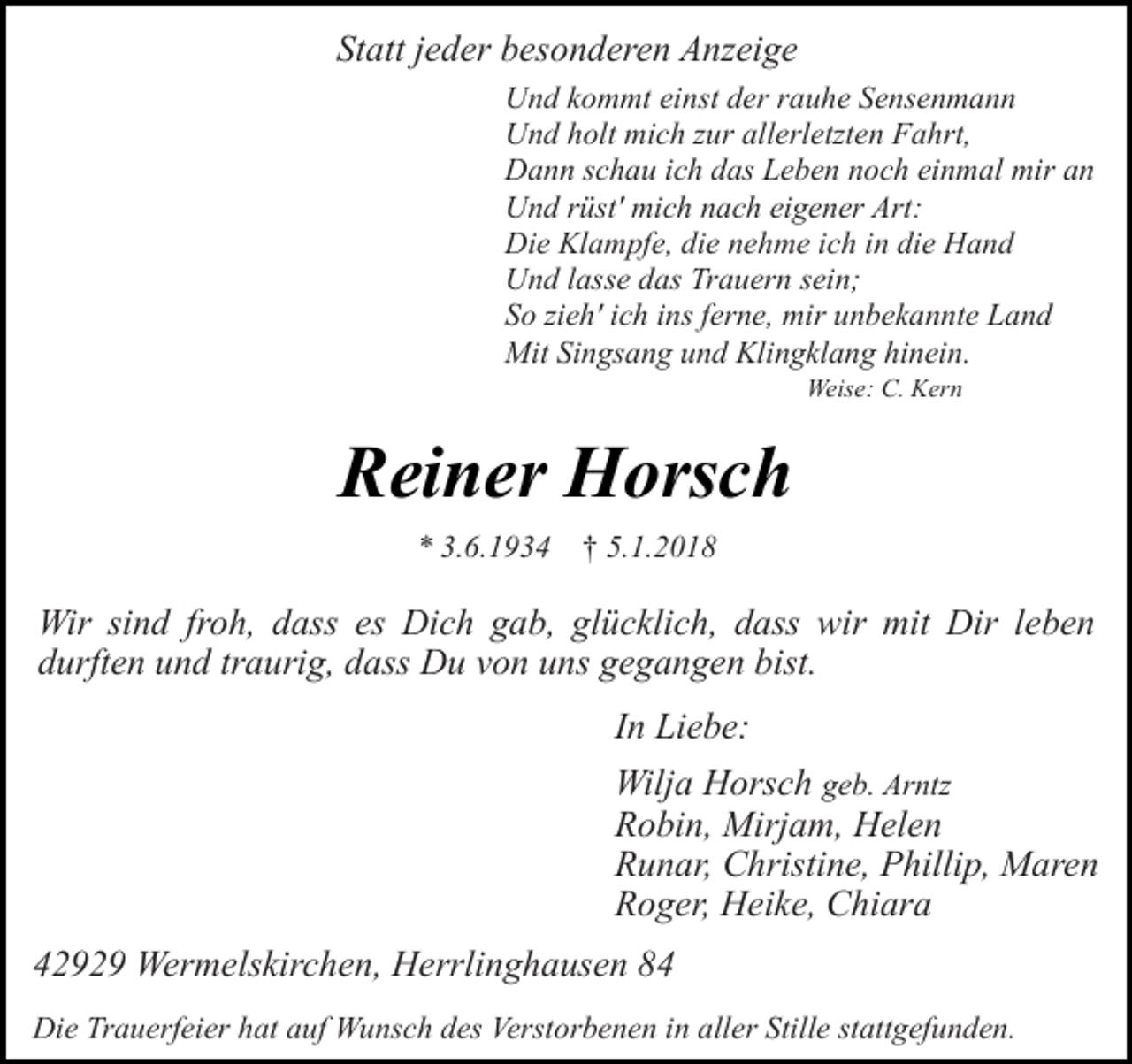 <p>Statt jeder besonderen Anzeige<br />Und kommt einst der rauhe Sensenmann<br />Und holt mich zur allerletzten Fahrt,<br />Dann schau ich das Leben noch einmal mir an<br />Und rüst' mich nach eigener Art:<br />Die Klampfe, die nehme ich in die Hand<br />Und lasse das Trauern sein;<br />So zieh' ich ins ferne, mir unbekannte Land<br />Mit Singsang und Klingklang hinein.<br />Weise: C. Kern</p><p>Reiner Horsch<br />* 3.6.1934 † 5.1.2018</p><p>Wir sind froh, dass es Dich gab, glücklich, dass wir mit Dir leben<br />durften und traurig, dass Du von uns gegangen bist.<br />In Liebe:<br />Wilja Horsch geb. Arntz<br />Robin, Mirjam, Helen<br />Runar, Christine, Phillip, Maren<br />Roger, Heike, Chiara<br />42929 Wermelskirchen, Herrlinghausen 84<br />Die Trauerfeier hat auf Wunsch des Verstorbenen in aller Stille stattgefunden.</p>
