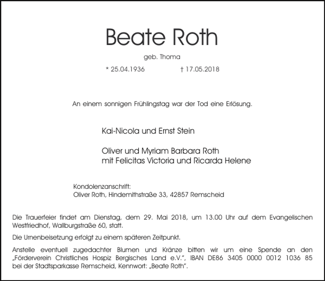 <p>Beate Roth<br />geb. Thoma</p><p>* 25.04.1936</p><p>† 17.05.2018</p><p>An einem sonnigen Frühlingstag war der Tod eine Erlösung.</p><p>Kai-Nicola und Ernst Stein<br />Oliver und Myriam Barbara Roth<br />mit Felicitas Victoria und Ricarda Helene<br />Kondolenzanschrift:<br />Oliver Roth, Hindemithstraße 33, 42857 Remscheid<br />Die Trauerfeier findet am Dienstag, dem 29. Mai 2018, um 13.00 Uhr auf dem Evangelischen<br />Westfriedhof, Wallburgstraße 60, statt.<br />Die Urnenbeisetzung erfolgt zu einem späteren Zeitpunkt.<br />Anstelle eventuell zugedachter Blumen und Kränze bitten wir um eine Spende an den<br />„Förderverein Christliches Hospiz Bergisches Land e.V.”, IBAN DE86 3405 0012 1036 85<br />bei der Stadtsparkasse Remscheid, Kennwort: „Beate Roth”.</p>