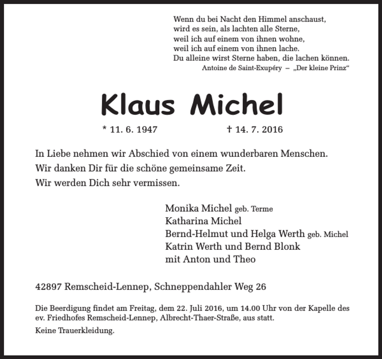 <p>Wenn du bei Nacht den Himmel anschaust,<br />wird es sein, als lachten alle Sterne,<br />weil ich auf einem von ihnen wohne,<br />weil ich auf einem von ihnen lache.<br />Du alleine wirst Sterne haben, die lachen können.<br />Antoine de Saint-Exupéry – „Der kleine Prinz“</p><p>Klaus Michel<br />* 11. 6. 1947</p><p>† 14. 7. 2016</p><p>In Liebe nehmen wir Abschied von einem wunderbaren Menschen.<br />Wir danken Dir für die schöne gemeinsame Zeit.<br />Wir werden Dich sehr vermissen.<br />Monika Michel geb. Terme<br />Katharina Michel<br />Bernd-Helmut und Helga Werth geb. Michel<br />Katrin Werth und Bernd Blonk<br />mit Anton und Theo<br />42897 Remscheid-Lennep, Schneppendahler Weg 26<br />Die Beerdigung findet am Freitag, dem 22. Juli 2016, um 14.00 Uhr von der Kapelle des<br />ev. Friedhofes Remscheid-Lennep, Albrecht-Thaer-Straße, aus statt.<br />Keine Trauerkleidung.</p>