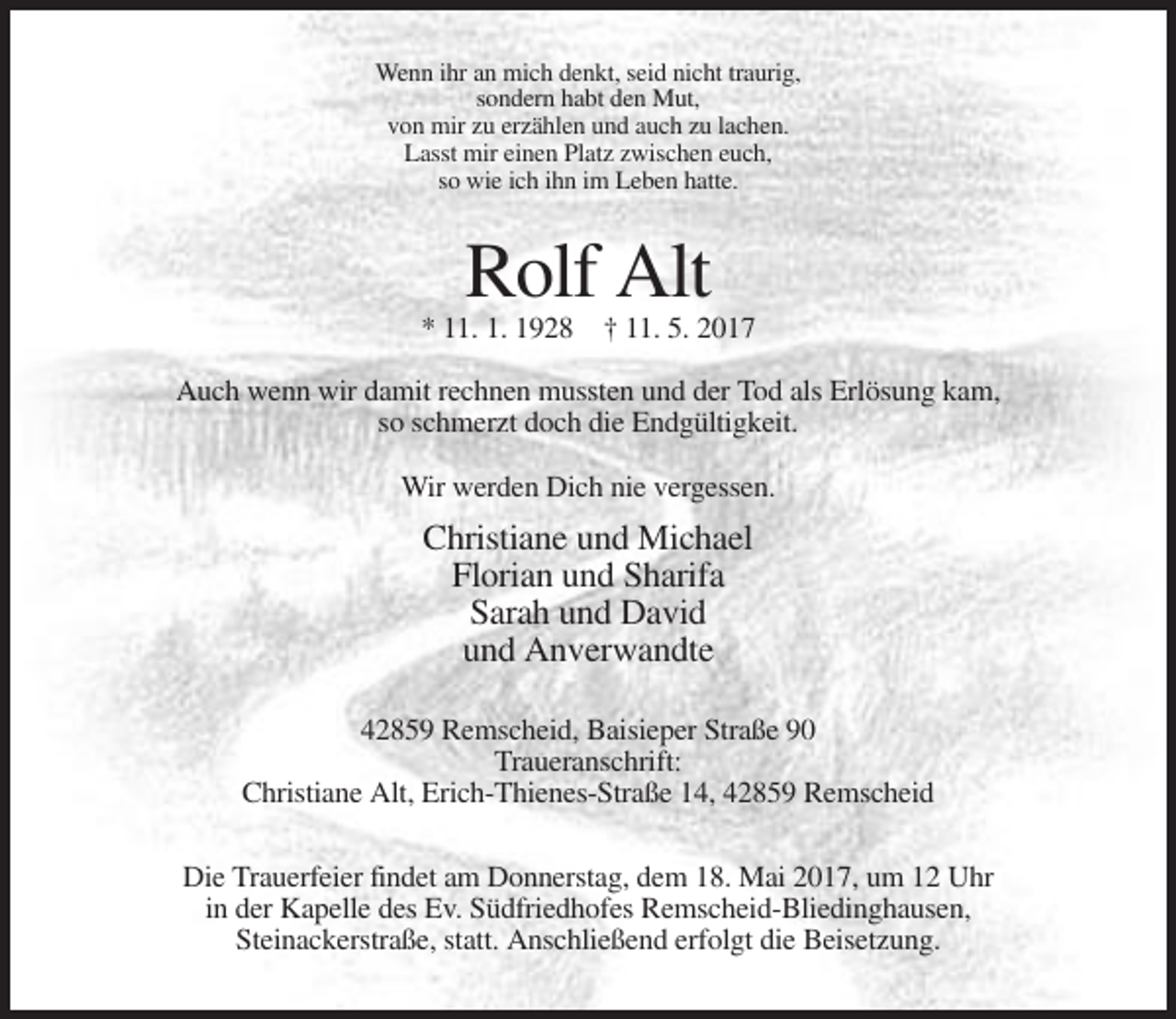 <p>Wenn ihr an mich denkt, seid nicht traurig,<br />sondern habt den Mut,<br />von mir zu erzählen und auch zu lachen.<br />Lasst mir einen Platz zwischen euch,<br />so wie ich ihn im Leben hatte.</p><p>Rolf Alt<br />* 11. 1. 1928 † 11. 5. 2017<br />Auch wenn wir damit rechnen mussten und der Tod als Erlösung kam,<br />so schmerzt doch die Endgültigkeit.<br />Wir werden Dich nie vergessen.</p><p>Christiane und Michael<br />Florian und Sharifa<br />Sarah und David<br />und Anverwandte<br />42859 Remscheid, Baisieper Straße 90<br />Traueranschrift:<br />Christiane Alt, Erich-Thienes-Straße 14, 42859 Remscheid<br />Die Trauerfeier findet am Donnerstag, dem 18. Mai 2017, um 12 Uhr<br />in der Kapelle des Ev. Südfriedhofes Remscheid-Bliedinghausen,<br />Steinackerstraße, statt. Anschließend erfolgt die Beisetzung.</p>
