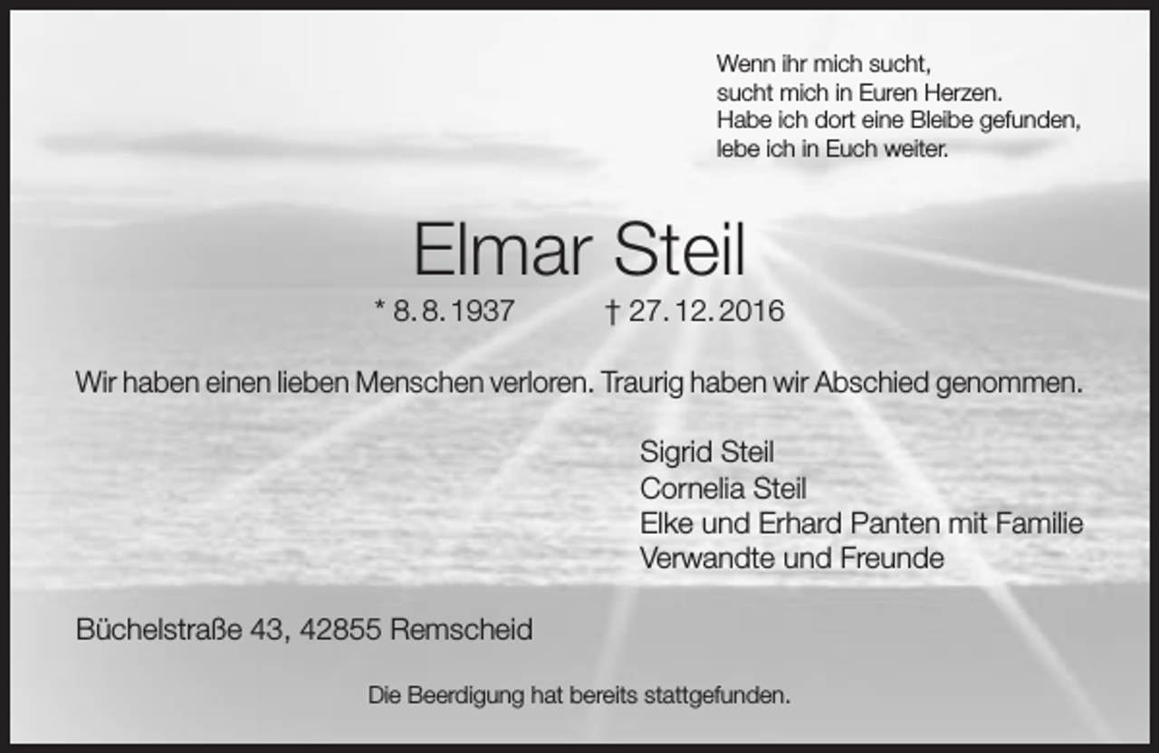 <p>Wenn ihr mich sucht,<br />sucht mich in Euren Herzen.<br />Habe ich dort eine Bleibe gefunden,<br />lebe ich in Euch weiter.</p><p>Elmar Steil</p><p>* 8. 8. 1937</p><p>† 27. 12. 2016</p><p>Wir haben einen lieben Menschen verloren. Traurig haben wir Abschied genommen.<br />Sigrid Steil<br />Cornelia Steil<br />Elke und Erhard Panten mit Familie<br />Verwandte und Freunde<br />Büchelstraße 43, 42855 Remscheid<br />Die Beerdigung hat bereits stattgefunden.</p>