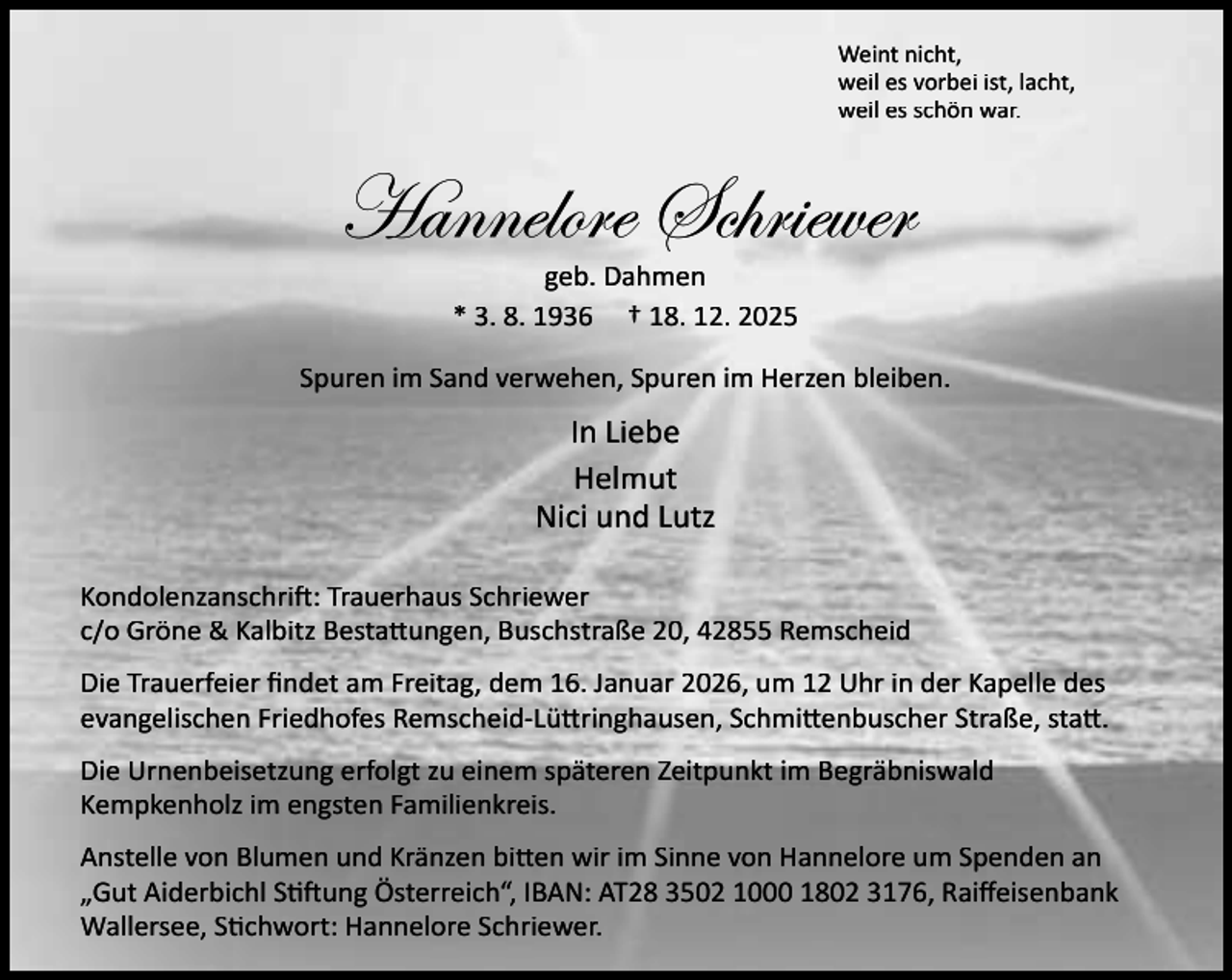<p>Weint nicht,<br />weil es vorbei ist, lacht,<br />weil es schön war.</p><p>Hannelore Schriewer<br />geb. Dahmen<br />* 3. 8. 1936 † 18. 12. 2025</p><p>Spuren im Sand verwehen, Spuren im Herzen bleiben.</p><p>In Liebe<br />Helmut<br />Nici und Lutz<br />Kondolenzanschri : Trauerhaus Schriewer<br />c/o Gröne &amp; Kalbitz Besta ungen, Buschstraße 20, 42855 Remscheid<br />Die Trauerfeier ﬁndet am Freitag, dem 16. Januar 2026, um 12 Uhr in der Kapelle des<br />evangelischen Friedhofes Remscheid-Lü ringhausen, Schmi enbuscher Straße, sta .<br />Die Urnenbeisetzung erfolgt zu einem späteren Zeitpunkt im Begräbniswald<br />Kempkenholz im engsten Familienkreis.<br />Anstelle von Blumen und Kränzen bi en wir im Sinne von Hannelore um Spenden an<br />„Gut Aiderbichl S ung Österreich“, IBAN: AT28 3502 1000 1802 3176, Raiﬀeisenbank<br />Wallersee, S chwort: Hannelore Schriewer.</p>