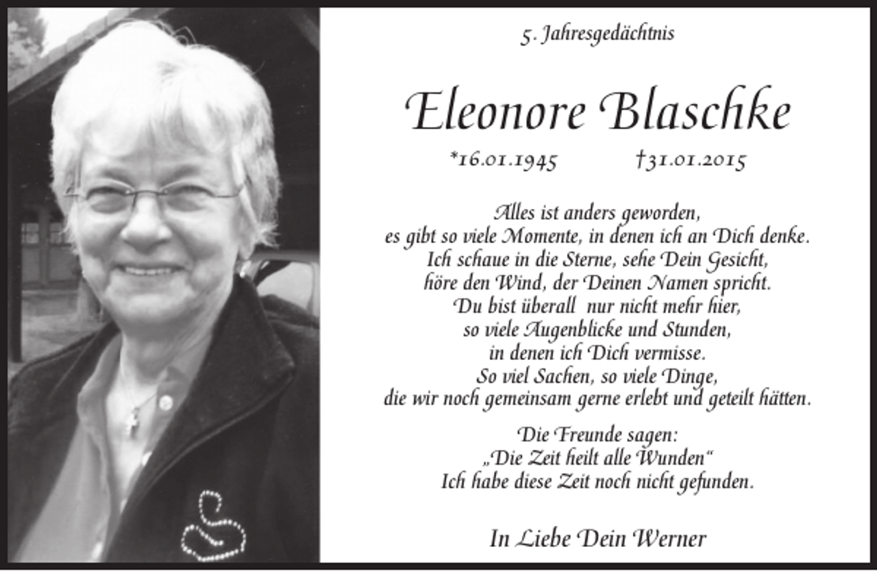 <p>5. Jahresgedächtnis</p><p>Eleonore Blaschke<br />*16.01.1945</p><p>†31.01.2015</p><p>Alles ist anders geworden,<br />es gibt so viele Momente, in denen ich an Dich denke.<br />Ich schaue in die Sterne, sehe Dein Gesicht,<br />höre den Wind, der Deinen Namen spricht.<br />Du bist überall nur nicht mehr hier,<br />so viele Augenblicke und Stunden,<br />in denen ich Dich vermisse.<br />So viel Sachen, so viele Dinge,<br />die wir noch gemeinsam gerne erlebt und geteilt hätten.<br />Die Freunde sagen:<br />„Die Zeit heilt alle Wunden‘‘<br />Ich habe diese Zeit noch nicht gefunden.</p><p>In Liebe Dein Werner</p>