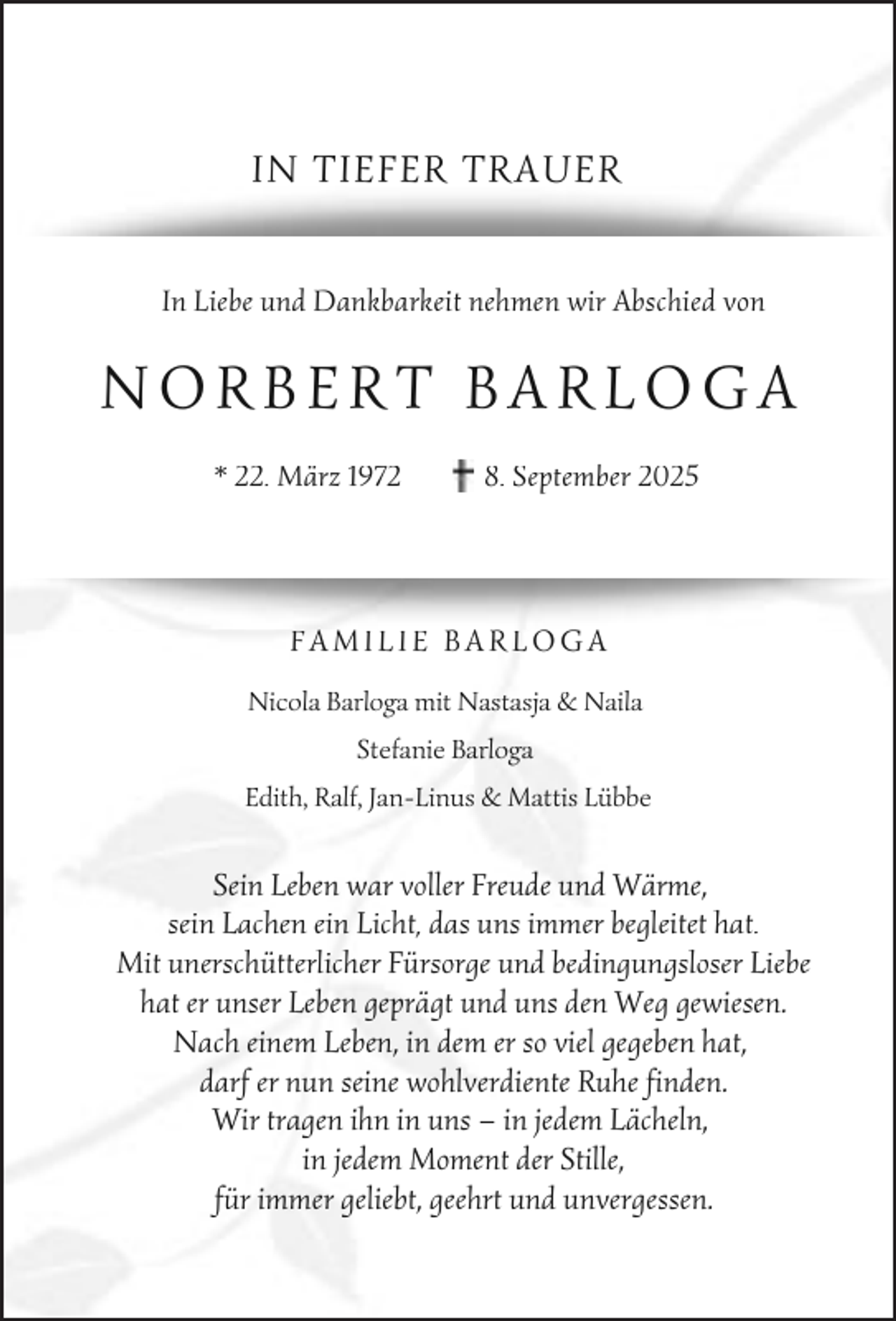 <p>IN TIEFER TRAUER<br />In Liebe und Dankbarkeit nehmen wir Abschied von</p><p>NORBERT BARLOGA<br />* 22. März 1972</p><p>8. September 2025</p><p>FAMILIE BARLOGA<br />Nicola Barloga mit Nastasja &amp; Naila<br />Stefanie Ba<br />Barloga<br />Edith, Ralf, Jan-Linus &amp; Mattis Lübbe</p><p>Sein Leben war voller Freude und Wärme,<br />sein Lachen ein Licht, das uns immer begleitet hat.<br />Mit unerschütterlicher Fürsorge und bedingungsloser Liebe<br />hat er unser Leben geprägt und uns den Weg gewiesen.<br />Nach einem Leben, in dem er so viel gegeben hat,<br />darf er nun seine wohlverdiente Ruhe finden.<br />Wir tragen ihn in uns – in jedem Lächeln,<br />in jedem Moment der Stille,<br />für immer geliebt, geehrt und unvergessen.</p>