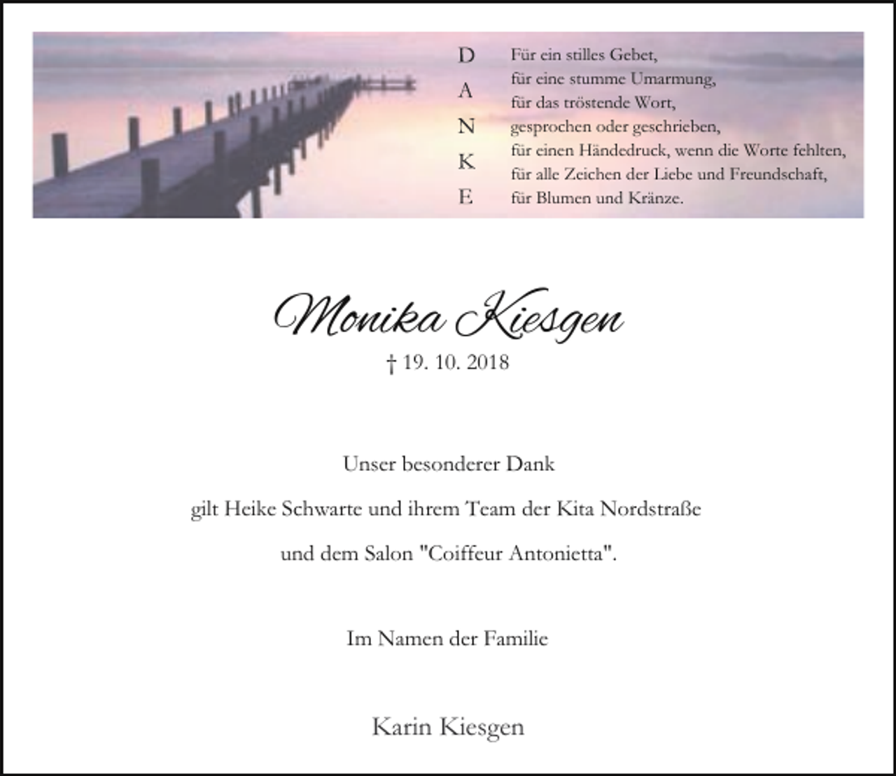 <p>D<br />A<br />N<br />K<br />E</p><p>Für ein stilles Gebet,<br />für eine stumme Umarmung,<br />für das tröstende Wort,<br />gesprochen oder geschrieben,<br />für einen Händedruck, wenn die Worte fehlten,<br />für alle Zeichen der Liebe und Freundschaft,<br />für Blumen und Kränze.</p><p>Monika Kiesgen<br />† 19. 10. 2018</p><p>Unser besonderer Dank<br />gilt Heike Schwarte und ihrem Team der Kita Nordstraße<br />und dem Salon "Coiffeur Antonietta".<br />Im Namen der Familie</p><p>Karin Kiesgen</p>