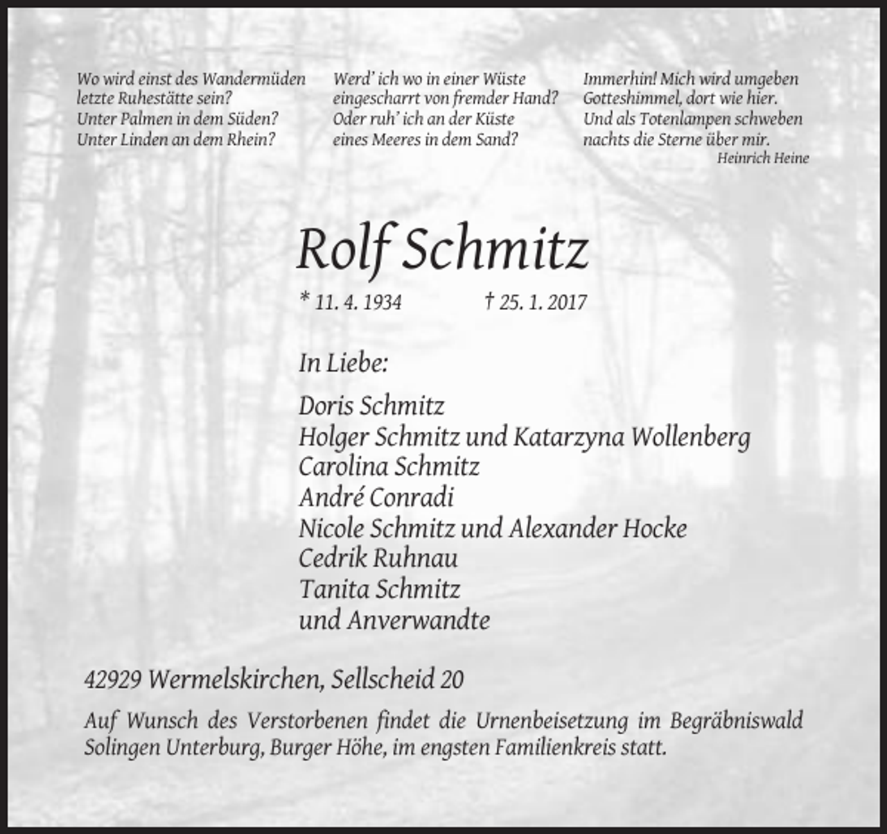 <p>Wo wird einst des Wandermüden<br />letzte Ruhestätte sein?<br />Unter Palmen in dem Süden?<br />Unter Linden an dem Rhein?</p><p>Werd’ ich wo in einer Wüste<br />eingescharrt von fremder Hand?<br />Oder ruh’ ich an der Küste<br />eines Meeres in dem Sand?</p><p>Immerhin! Mich wird umgeben<br />Gotteshimmel, dort wie hier.<br />Und als Totenlampen schweben<br />nachts die Sterne über mir.<br />Heinrich Heine</p><p>Rolf Schmitz<br />* 11. 4. 1934</p><p>† 25. 1. 2017</p><p>In Liebe:<br />Doris Schmitz<br />Holger Schmitz und Katarzyna Wollenberg<br />Carolina Schmitz<br />André Conradi<br />Nicole Schmitz und Alexander Hocke<br />Cedrik Ruhnau<br />Tanita Schmitz<br />und Anverwandte<br />42929 Wermelskirchen, Sellscheid 20<br />Auf Wunsch des Verstorbenen findet die Urnenbeisetzung im Begräbniswald<br />Solingen Unterburg, Burger Höhe, im engsten Familienkreis statt.</p>