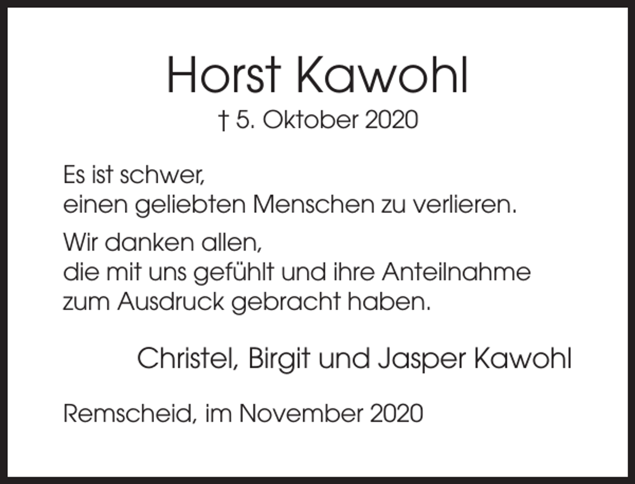 <p>Horst Kawohl<br />† 5. Oktober 2020<br />Es ist schwer,<br />einen geliebten Menschen zu verlieren.<br />Wir danken allen,<br />die mit uns gefühlt und ihre Anteilnahme<br />zum Ausdruck gebracht haben.</p><p>Christel, Birgit und Jasper Kawohl<br />Remscheid, im November 2020</p>