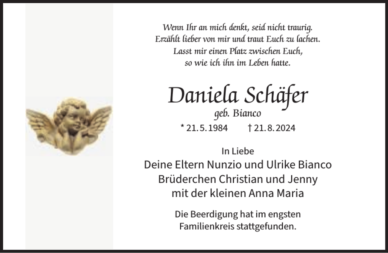 <p>Wenn Ihr an mich denkt, seid nicht traurig.<br />Erzählt lieber von mir und traut Euch zu lachen.<br />Lasst mir einen Platz zwischen Euch,<br />so wie ich ihn im Leben hatte.</p><p>Daniela Schäfer<br />geb. Bianco</p><p>* 21.5.1984</p><p>† 21.8.2024</p><p>In Liebe</p><p>Deine Eltern Nunzio und Ulrike Bianco<br />Brüderchen Christian und Jenny<br />mit der kleinen Anna Maria<br />Die Beerdigung hat im engsten<br />Familienkreis stattgefunden.</p>