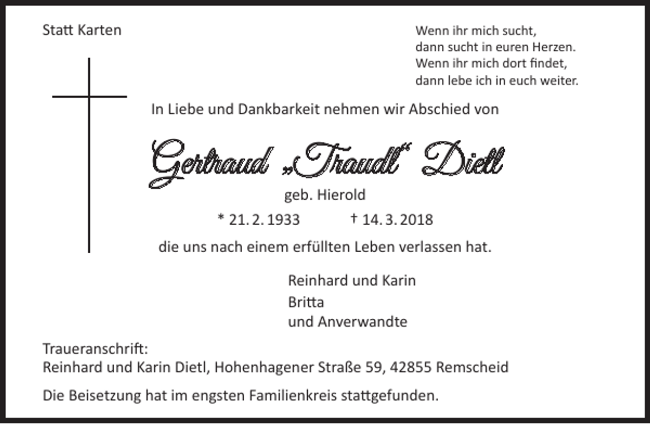 <p>Statt Karten</p><p>Wenn ihr mich sucht,<br />dann sucht in euren Herzen.<br />Wenn ihr mich dort findet,<br />dann lebe ich in euch weiter.</p><p>In Liebe und Dankbarkeit nehmen wir Abschied von</p><p>Gertraud Traudl“ Dietl<br />”<br />geb. Hierold<br />* 21. 2. 1933<br />† 14. 3. 2018</p><p>die uns nach einem erfüllten Leben verlassen hat.<br />Reinhard und Karin<br />Britta<br />und Anverwandte<br />Traueranschrift:<br />Reinhard und Karin Dietl, Hohenhagener Straße 59, 42855 Remscheid<br />Die Beisetzung hat im engsten Familienkreis stattgefunden.</p>