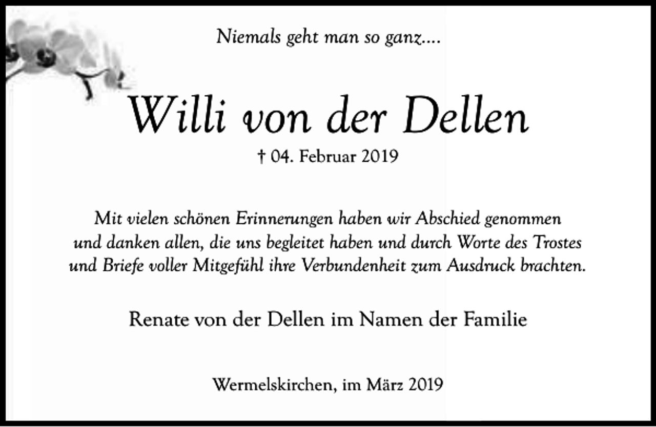 <p>Niemals geht man so ganz....</p><p>Willi von der Dellen<br />† 04. Februar 2019</p><p>Mit vielen schönen Erinnerungen haben wir Abschied genommen<br />und danken allen, die uns begleitet haben und durch Worte des Trostes<br />und Briefe voller Mitgefühl ihre Verbundenheit zum Ausdruck brachten.</p><p>Renate von der Dellen im Namen der Familie<br />Wermelskirchen, im März 2019</p>