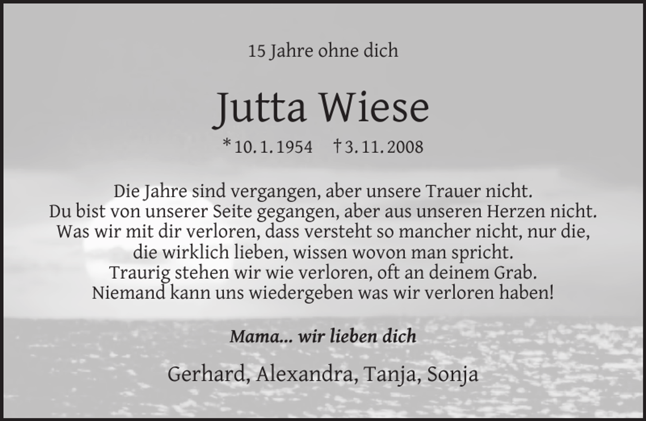 <p>15 Jahre ohne dich</p><p>Jutta Wiese<br />* 10. 1. 1954</p><p>† 3. 11. 2008</p><p>Die Jahre sind vergangen, aber unsere Trauer nicht.<br />Du bist von unserer Seite gegangen, aber aus unseren Herzen nicht.<br />Was wir mit dir verloren, dass versteht so mancher nicht, nur die,<br />die wirklich lieben, wissen wovon man spricht.<br />Traurig stehen wir wie verloren, oft an deinem Grab.<br />Niemand kann uns wiedergeben was wir verloren haben!<br />Mama... wir lieben dich</p><p>Gerhard, Alexandra, Tanja, Sonja</p>